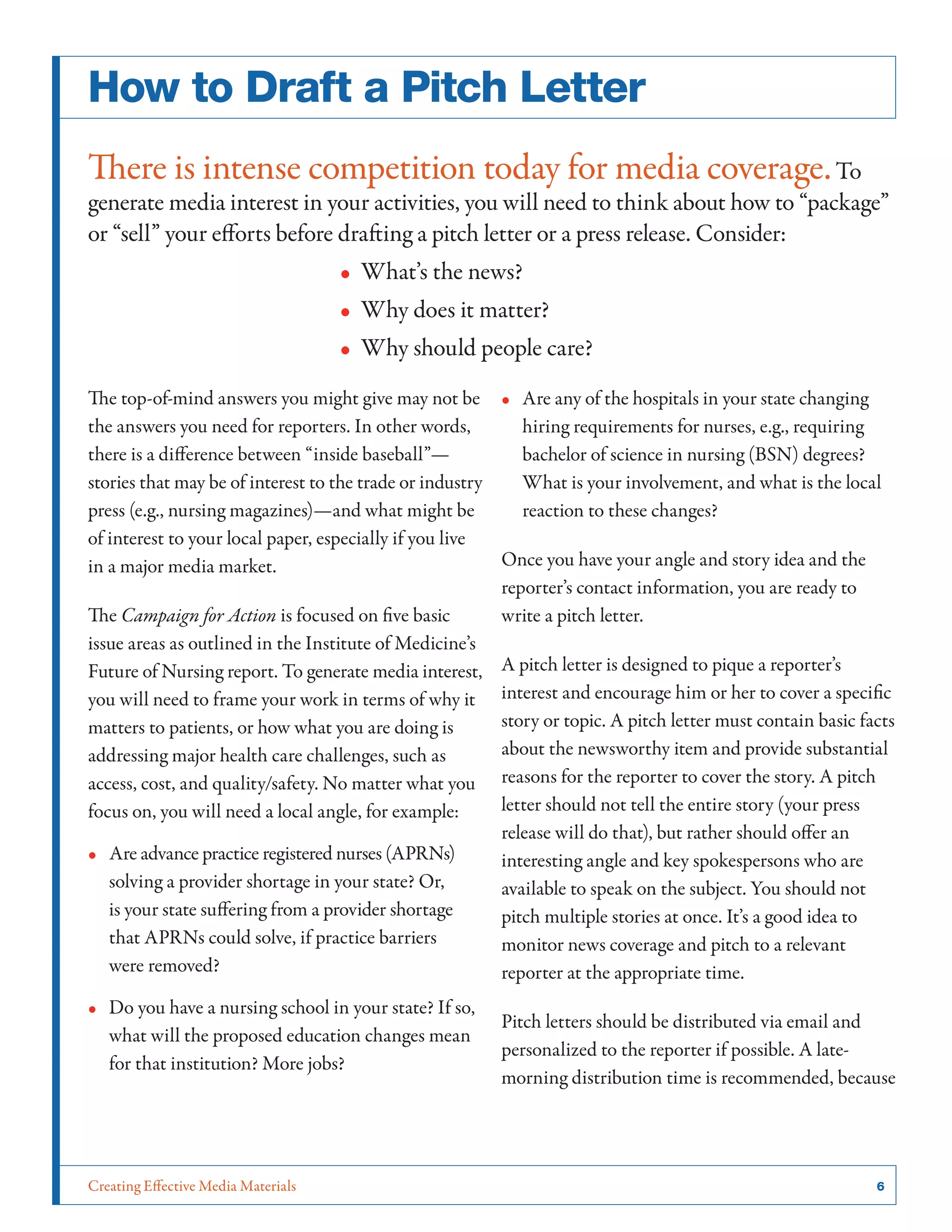 Creating Effective Media Materials	 6
How to Draft a Pitch Letter
There is intense competition today for media coverage.To
generate media interest in your activities, you will need to think about how to “package”
or “sell” your efforts before drafting a pitch letter or a press release. Consider:
•• What’s the news?
•• Why does it matter?
•• Why should people care?
The top-of-mind answers you might give may not be
the answers you need for reporters. In other words,
there is a difference between “inside baseball”—
stories that may be of interest to the trade or industry
press (e.g., nursing magazines)—and what might be
of interest to your local paper, especially if you live
in a major media market.
The Campaign for Action is focused on five basic
issue areas as outlined in the Institute of Medicine’s
Future of Nursing report. To generate media interest,
you will need to frame your work in terms of why it
matters to patients, or how what you are doing is
addressing major health care challenges, such as
access, cost, and quality/safety. No matter what you
focus on, you will need a local angle, for example:
•• Are advance practice registered nurses (APRNs)
solving a provider shortage in your state? Or,
is your state suffering from a provider shortage
that APRNs could solve, if practice barriers
were removed?
•• Do you have a nursing school in your state? If so,
what will the proposed education changes mean
for that institution? More jobs?
•• Are any of the hospitals in your state changing
hiring requirements for nurses, e.g., requiring
bachelor of science in nursing (BSN) degrees?
What is your involvement, and what is the local
reaction to these changes?
Once you have your angle and story idea and the
reporter’s contact information, you are ready to
write a pitch letter.
A pitch letter is designed to pique a reporter’s
interest and encourage him or her to cover a specific
story or topic. A pitch letter must contain basic facts
about the newsworthy item and provide substantial
reasons for the reporter to cover the story. A pitch
letter should not tell the entire story (your press
release will do that), but rather should offer an
interesting angle and key spokespersons who are
available to speak on the subject. You should not
pitch multiple stories at once. It’s a good idea to
monitor news coverage and pitch to a relevant
reporter at the appropriate time.
Pitch letters should be distributed via email and
personalized to the reporter if possible. A late-
morning distribution time is recommended, because
 