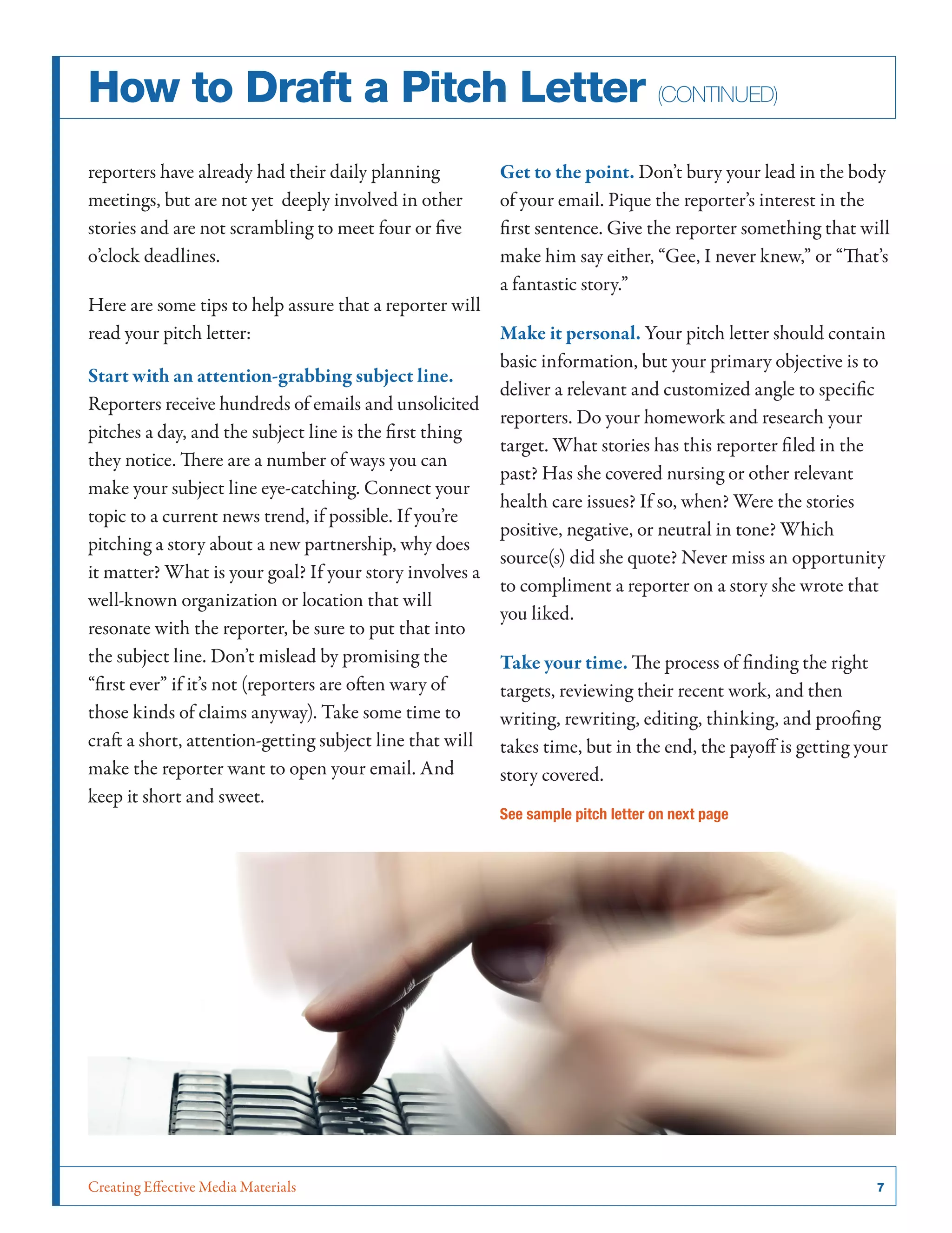 Creating Effective Media Materials	 7
How to Draft a Pitch Letter (continued)
reporters have already had their daily planning
meetings, but are not yet deeply involved in other
stories and are not scrambling to meet four or five
o’clock deadlines.
Here are some tips to help assure that a reporter will
read your pitch letter:
Start with an attention-grabbing subject line.
Reporters receive hundreds of emails and unsolicited
pitches a day, and the subject line is the first thing
they notice. There are a number of ways you can
make your subject line eye-catching. Connect your
topic to a current news trend, if possible. If you’re
pitching a story about a new partnership, why does
it matter? What is your goal? If your story involves a
well-known organization or location that will
resonate with the reporter, be sure to put that into
the subject line. Don’t mislead by promising the
“first ever” if it’s not (reporters are often wary of
those kinds of claims anyway). Take some time to
craft a short, attention-getting subject line that will
make the reporter want to open your email. And
keep it short and sweet.
Get to the point. Don’t bury your lead in the body
of your email. Pique the reporter’s interest in the
first sentence. Give the reporter something that will
make him say either, “Gee, I never knew,” or “That’s
a fantastic story.”
Make it personal. Your pitch letter should contain
basic information, but your primary objective is to
deliver a relevant and customized angle to specific
reporters. Do your homework and research your
target. What stories has this reporter filed in the
past? Has she covered nursing or other relevant
health care issues? If so, when? Were the stories
positive, negative, or neutral in tone? Which
source(s) did she quote? Never miss an opportunity
to compliment a reporter on a story she wrote that
you liked.
Take your time. The process of finding the right
targets, reviewing their recent work, and then
writing, rewriting, editing, thinking, and proofing
takes time, but in the end, the payoff is getting your
story covered.
See sample pitch letter on next page
 