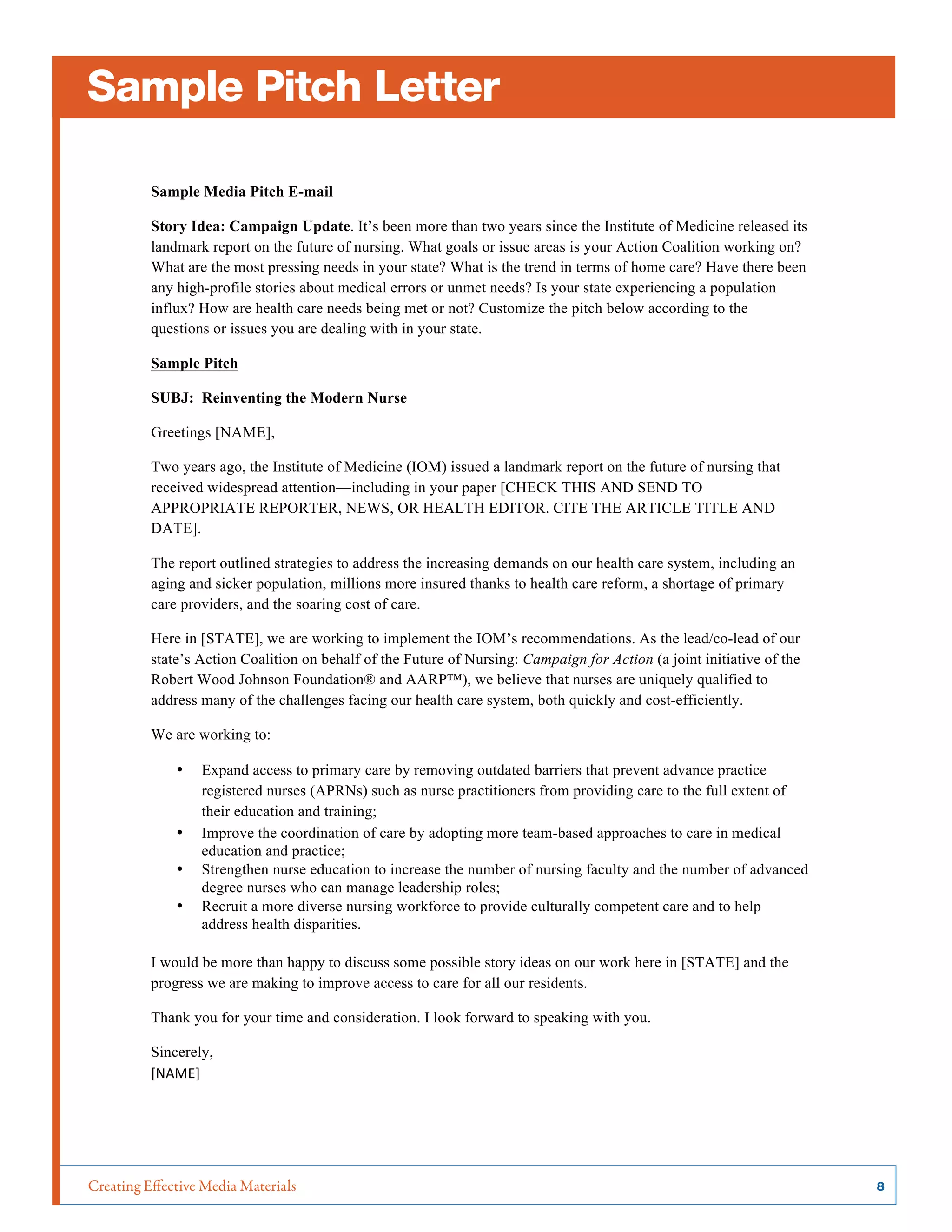 Creating Effective Media Materials	 8
Sample Pitch Letter
Sample Media Pitch E-mail
Story Idea: Campaign Update. It’s been more than two years since the Institute of Medicine released its
landmark report on the future of nursing. What goals or issue areas is your Action Coalition working on?
What are the most pressing needs in your state? What is the trend in terms of home care? Have there been
any high-profile stories about medical errors or unmet needs? Is your state experiencing a population
influx? How are health care needs being met or not? Customize the pitch below according to the
questions or issues you are dealing with in your state.
Sample Pitch
SUBJ: Reinventing the Modern Nurse
Greetings [NAME],
Two years ago, the Institute of Medicine (IOM) issued a landmark report on the future of nursing that
received widespread attention—including in your paper [CHECK THIS AND SEND TO
APPROPRIATE REPORTER, NEWS, OR HEALTH EDITOR. CITE THE ARTICLE TITLE AND
DATE].
The report outlined strategies to address the increasing demands on our health care system, including an
aging and sicker population, millions more insured thanks to health care reform, a shortage of primary
care providers, and the soaring cost of care.
Here in [STATE], we are working to implement the IOM’s recommendations. As the lead/co-lead of our
state’s Action Coalition on behalf of the Future of Nursing: Campaign for Action (a joint initiative of the
Robert Wood Johnson Foundation® and AARP™), we believe that nurses are uniquely qualified to
address many of the challenges facing our health care system, both quickly and cost-efficiently.
We are working to:
• Expand access to primary care by removing outdated barriers that prevent advance practice
registered nurses (APRNs) such as nurse practitioners from providing care to the full extent of
their education and training;
• Improve the coordination of care by adopting more team-based approaches to care in medical
education and practice;
• Strengthen nurse education to increase the number of nursing faculty and the number of advanced
degree nurses who can manage leadership roles;
• Recruit a more diverse nursing workforce to provide culturally competent care and to help
address health disparities.
I would be more than happy to discuss some possible story ideas on our work here in [STATE] and the
progress we are making to improve access to care for all our residents.
Thank you for your time and consideration. I look forward to speaking with you.
Sincerely,
[NAME]	
  
 