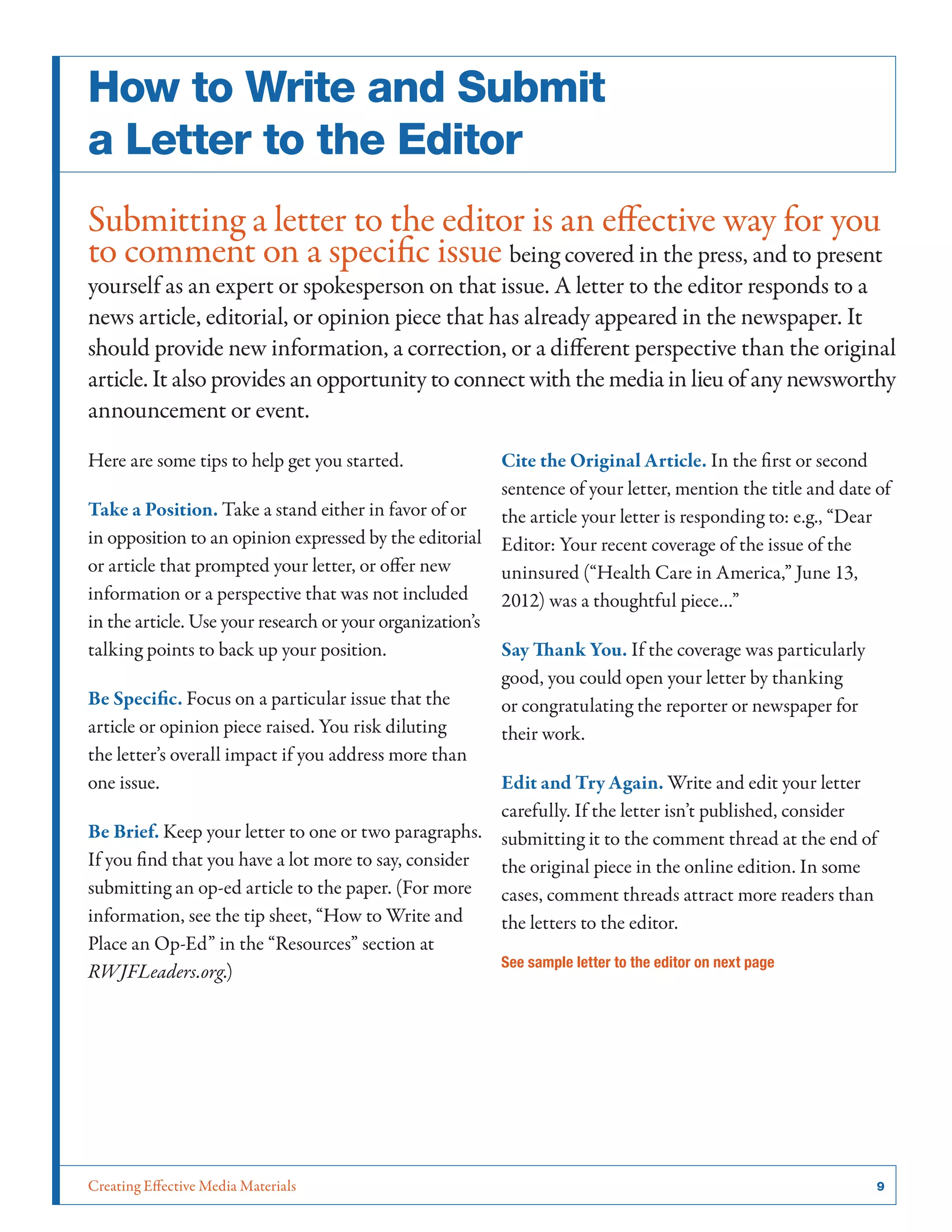 Creating Effective Media Materials	 9
How to Write and Submit
a Letter to the Editor
Submitting a letter to the editor is an effective way for you
to comment on a specific issue being covered in the press, and to present
yourself as an expert or spokesperson on that issue. A letter to the editor responds to a
news article, editorial, or opinion piece that has already appeared in the newspaper. It
should provide new information, a correction, or a different perspective than the original
article. It also provides an opportunity to connect with the media in lieu of any newsworthy
announcement or event.
Here are some tips to help get you started.
Take a Position. Take a stand either in favor of or
in opposition to an opinion expressed by the editorial
or article that prompted your letter, or offer new
information or a perspective that was not included
in the article. Use your research or your organization’s
talking points to back up your position.
Be Specific. Focus on a particular issue that the
article or opinion piece raised. You risk diluting
the letter’s overall impact if you address more than
one issue.
Be Brief. Keep your letter to one or two paragraphs.
If you find that you have a lot more to say, consider
submitting an op-ed article to the paper. (For more
information, see the tip sheet, “How to Write and
Place an Op-Ed” in the “Resources” section at
RWJFLeaders.org.)
Cite the Original Article. In the first or second
sentence of your letter, mention the title and date of
the article your letter is responding to: e.g., “Dear
Editor: Your recent coverage of the issue of the
uninsured (“Health Care in America,” June 13,
2012) was a thoughtful piece…”
Say Thank You. If the coverage was particularly
good, you could open your letter by thanking
or congratulating the reporter or newspaper for
their work.
Edit and Try Again. Write and edit your letter
carefully. If the letter isn’t published, consider
submitting it to the comment thread at the end of
the original piece in the online edition. In some
cases, comment threads attract more readers than
the letters to the editor.
See sample letter to the editor on next page
 