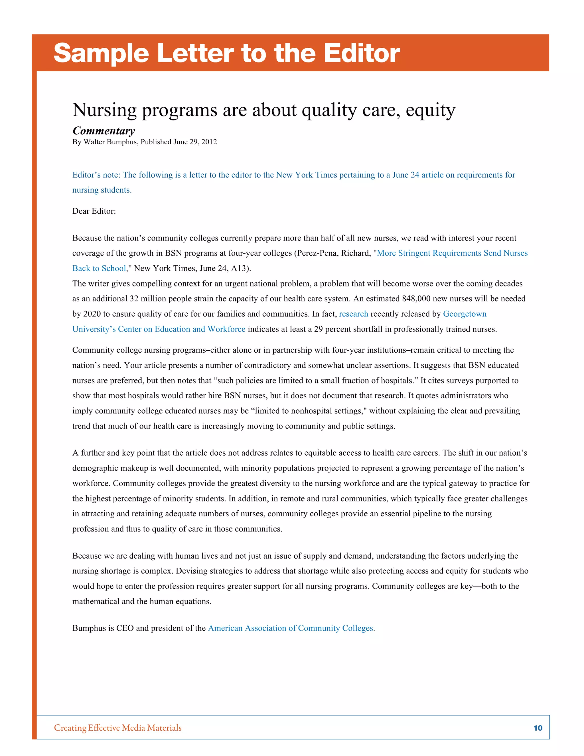Creating Effective Media Materials	 10
Sample Letter to the Editor
Nursing programs are about quality care, equity
Commentary
By Walter Bumphus, Published June 29, 2012
Editor’s note: The following is a letter to the editor to the New York Times pertaining to a June 24 article on requirements for
nursing students.
Dear Editor:
Because the nation’s community colleges currently prepare more than half of all new nurses, we read with interest your recent
coverage of the growth in BSN programs at four-year colleges (Perez-Pena, Richard, "More Stringent Requirements Send Nurses
Back to School," New York Times, June 24, A13).
The writer gives compelling context for an urgent national problem, a problem that will become worse over the coming decades
as an additional 32 million people strain the capacity of our health care system. An estimated 848,000 new nurses will be needed
by 2020 to ensure quality of care for our families and communities. In fact, research recently released by Georgetown
University’s Center on Education and Workforce indicates at least a 29 percent shortfall in professionally trained nurses.
Community college nursing programs–either alone or in partnership with four-year institutions–remain critical to meeting the
nation’s need. Your article presents a number of contradictory and somewhat unclear assertions. It suggests that BSN educated
nurses are preferred, but then notes that “such policies are limited to a small fraction of hospitals.” It cites surveys purported to
show that most hospitals would rather hire BSN nurses, but it does not document that research. It quotes administrators who
imply community college educated nurses may be “limited to nonhospital settings," without explaining the clear and prevailing
trend that much of our health care is increasingly moving to community and public settings.
A further and key point that the article does not address relates to equitable access to health care careers. The shift in our nation’s
demographic makeup is well documented, with minority populations projected to represent a growing percentage of the nation’s
workforce. Community colleges provide the greatest diversity to the nursing workforce and are the typical gateway to practice for
the highest percentage of minority students. In addition, in remote and rural communities, which typically face greater challenges
in attracting and retaining adequate numbers of nurses, community colleges provide an essential pipeline to the nursing
profession and thus to quality of care in those communities.
Because we are dealing with human lives and not just an issue of supply and demand, understanding the factors underlying the
nursing shortage is complex. Devising strategies to address that shortage while also protecting access and equity for students who
would hope to enter the profession requires greater support for all nursing programs. Community colleges are key—both to the
mathematical and the human equations.
Bumphus is CEO and president of the American Association of Community Colleges.
	
  
 