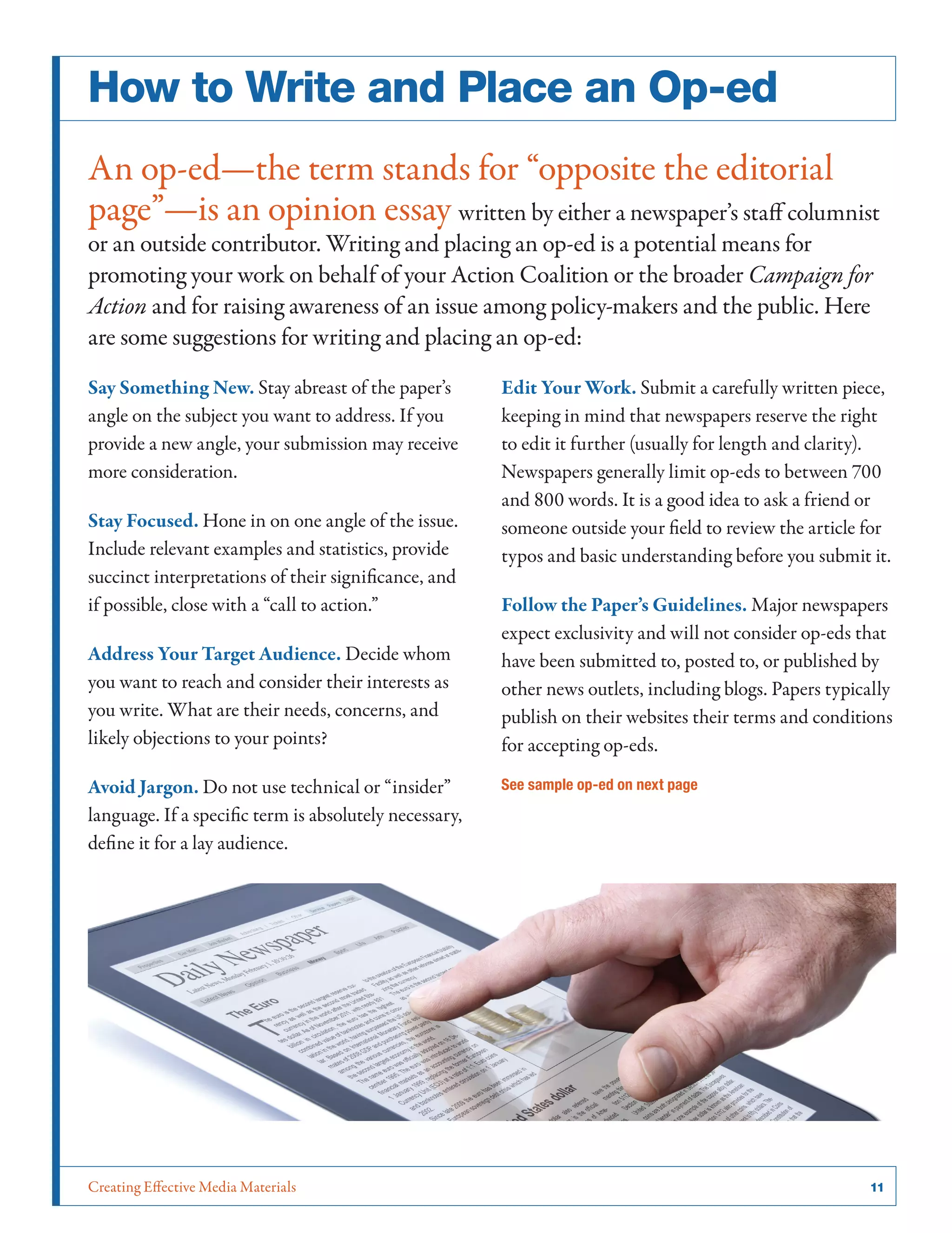 Creating Effective Media Materials	 11
How to Write and Place an Op-ed
An op-ed—the term stands for “opposite the editorial
page”—is an opinion essay written by either a newspaper’s staff columnist
or an outside contributor. Writing and placing an op-ed is a potential means for
promoting your work on behalf of your Action Coalition or the broader Campaign for
Action and for raising awareness of an issue among policy-makers and the public. Here
are some suggestions for writing and placing an op-ed:
Say Something New. Stay abreast of the paper’s
angle on the subject you want to address. If you
provide a new angle, your submission may receive
more consideration.
Stay Focused. Hone in on one angle of the issue.
Include relevant examples and statistics, provide
succinct interpretations of their significance, and
if possible, close with a “call to action.”
Address Your Target Audience. Decide whom
you want to reach and consider their interests as
you write. What are their needs, concerns, and
likely objections to your points?
Avoid Jargon. Do not use technical or “insider”
language. If a specific term is absolutely necessary,
define it for a lay audience.
Edit Your Work. Submit a carefully written piece,
keeping in mind that newspapers reserve the right
to edit it further (usually for length and clarity).
Newspapers generally limit op-eds to between 700
and 800 words. It is a good idea to ask a friend or
someone outside your field to review the article for
typos and basic understanding before you submit it.
Follow the Paper’s Guidelines. Major newspapers
expect exclusivity and will not consider op-eds that
have been submitted to, posted to, or published by
other news outlets, including blogs. Papers typically
publish on their websites their terms and conditions
for accepting op-eds.
See sample op-ed on next page
 
