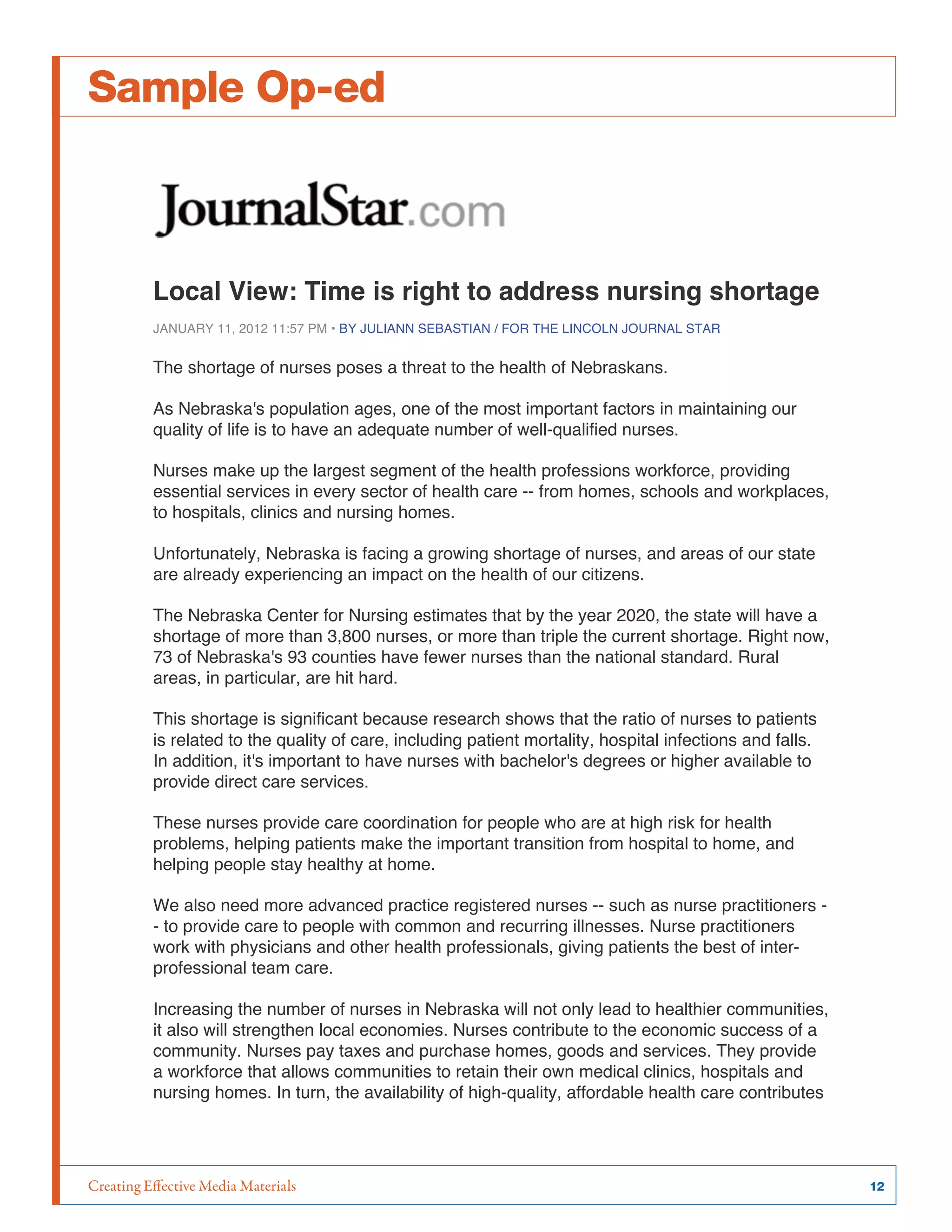 Creating Effective Media Materials	 12
Sample Op-ed
Local View: Time is right to address nursing shortage
JANUARY 11, 2012 11:57 PM • BY JULIANN SEBASTIAN / FOR THE LINCOLN JOURNAL STAR
The shortage of nurses poses a threat to the health of Nebraskans.
As Nebraska's population ages, one of the most important factors in maintaining our
quality of life is to have an adequate number of well-qualified nurses.
Nurses make up the largest segment of the health professions workforce, providing
essential services in every sector of health care -- from homes, schools and workplaces,
to hospitals, clinics and nursing homes.
Unfortunately, Nebraska is facing a growing shortage of nurses, and areas of our state
are already experiencing an impact on the health of our citizens.
The Nebraska Center for Nursing estimates that by the year 2020, the state will have a
shortage of more than 3,800 nurses, or more than triple the current shortage. Right now,
73 of Nebraska's 93 counties have fewer nurses than the national standard. Rural
areas, in particular, are hit hard.
This shortage is significant because research shows that the ratio of nurses to patients
is related to the quality of care, including patient mortality, hospital infections and falls.
In addition, it's important to have nurses with bachelor's degrees or higher available to
provide direct care services.
These nurses provide care coordination for people who are at high risk for health
problems, helping patients make the important transition from hospital to home, and
helping people stay healthy at home.
We also need more advanced practice registered nurses -- such as nurse practitioners -
- to provide care to people with common and recurring illnesses. Nurse practitioners
work with physicians and other health professionals, giving patients the best of inter-
professional team care.
Increasing the number of nurses in Nebraska will not only lead to healthier communities,
it also will strengthen local economies. Nurses contribute to the economic success of a
community. Nurses pay taxes and purchase homes, goods and services. They provide
a workforce that allows communities to retain their own medical clinics, hospitals and
nursing homes. In turn, the availability of high-quality, affordable health care contributes
 