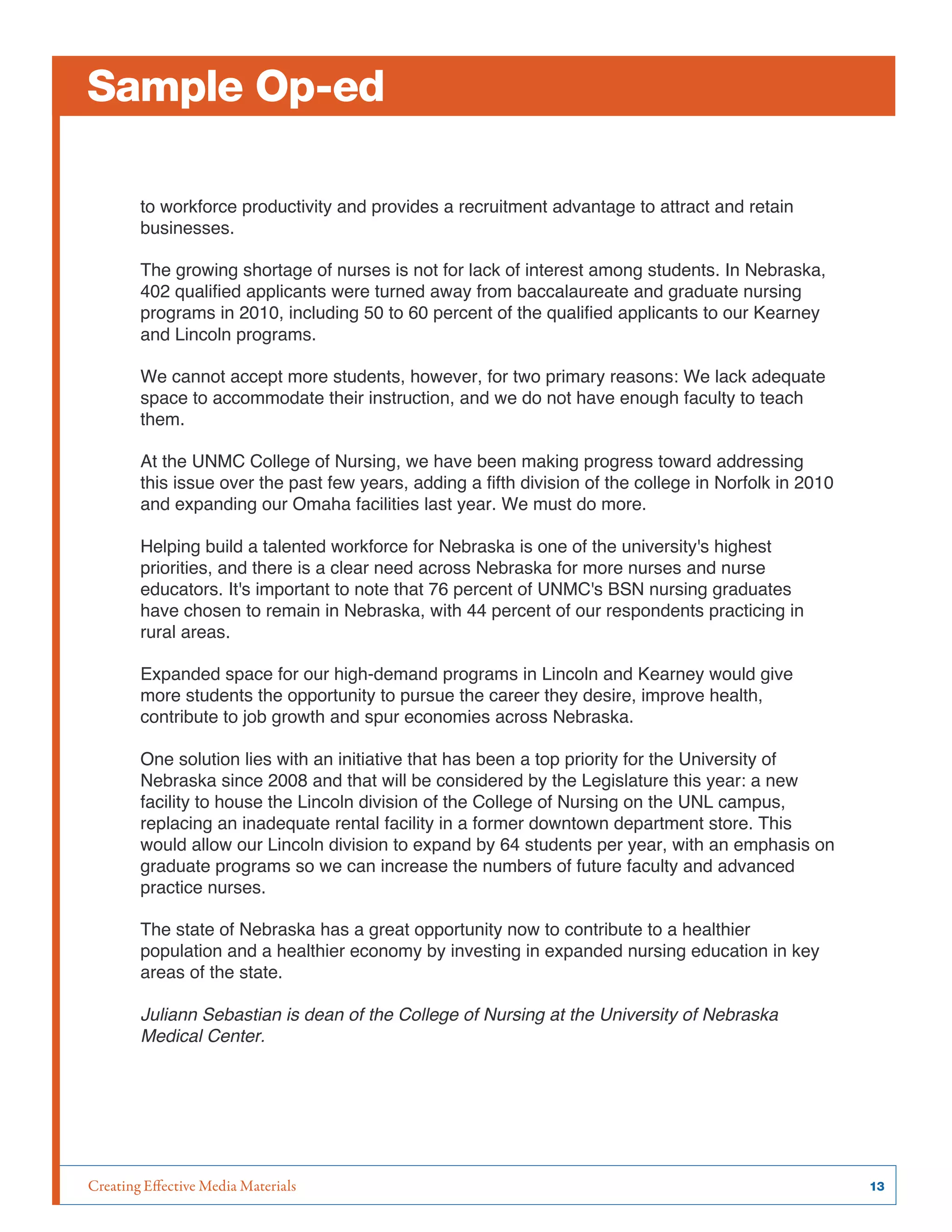 Creating Effective Media Materials	 13
Sample Op-ed
to workforce productivity and provides a recruitment advantage to attract and retain
businesses.
The growing shortage of nurses is not for lack of interest among students. In Nebraska,
402 qualified applicants were turned away from baccalaureate and graduate nursing
programs in 2010, including 50 to 60 percent of the qualified applicants to our Kearney
and Lincoln programs.
We cannot accept more students, however, for two primary reasons: We lack adequate
space to accommodate their instruction, and we do not have enough faculty to teach
them.
At the UNMC College of Nursing, we have been making progress toward addressing
this issue over the past few years, adding a fifth division of the college in Norfolk in 2010
and expanding our Omaha facilities last year. We must do more.
Helping build a talented workforce for Nebraska is one of the university's highest
priorities, and there is a clear need across Nebraska for more nurses and nurse
educators. It's important to note that 76 percent of UNMC's BSN nursing graduates
have chosen to remain in Nebraska, with 44 percent of our respondents practicing in
rural areas.
Expanded space for our high-demand programs in Lincoln and Kearney would give
more students the opportunity to pursue the career they desire, improve health,
contribute to job growth and spur economies across Nebraska.
One solution lies with an initiative that has been a top priority for the University of
Nebraska since 2008 and that will be considered by the Legislature this year: a new
facility to house the Lincoln division of the College of Nursing on the UNL campus,
replacing an inadequate rental facility in a former downtown department store. This
would allow our Lincoln division to expand by 64 students per year, with an emphasis on
graduate programs so we can increase the numbers of future faculty and advanced
practice nurses.
The state of Nebraska has a great opportunity now to contribute to a healthier
population and a healthier economy by investing in expanded nursing education in key
areas of the state.
Juliann Sebastian is dean of the College of Nursing at the University of Nebraska
Medical Center.
	
  
 
