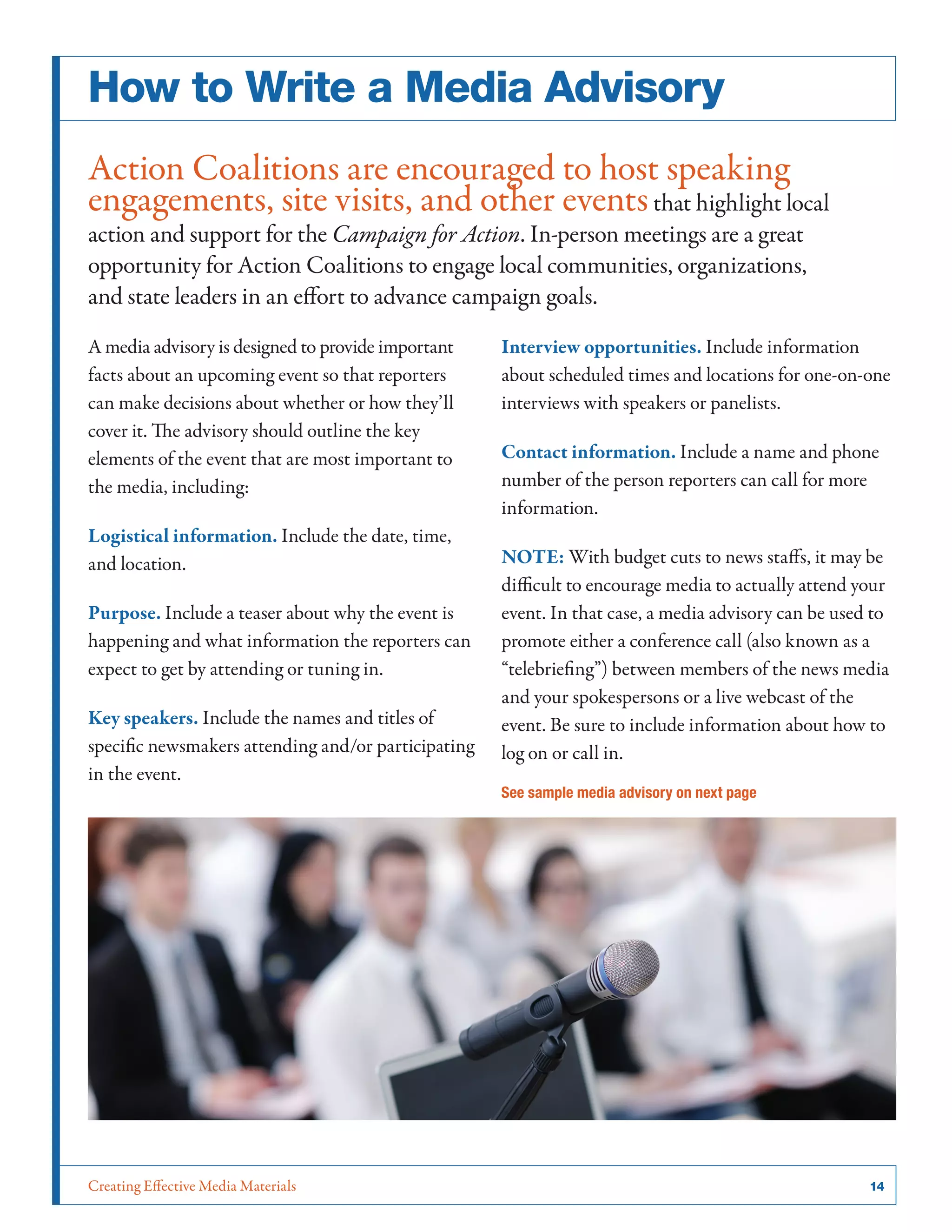 Creating Effective Media Materials	 14
How to Write a Media Advisory
Action Coalitions are encouraged to host speaking
engagements, site visits, and other eventsthat highlight local
action and support for the Campaign for Action. In-person meetings are a great
opportunity for Action Coalitions to engage local communities, organizations,
and state leaders in an effort to advance campaign goals.
A media advisory is designed to provide important
facts about an upcoming event so that reporters
can make decisions about whether or how they’ll
cover it. The advisory should outline the key
elements of the event that are most important to
the media, including:
Logistical information. Include the date, time,
and location.
Purpose. Include a teaser about why the event is
happening and what information the reporters can
expect to get by attending or tuning in.
Key speakers. Include the names and titles of
specific newsmakers attending and/or participating
in the event.
Interview opportunities. Include information
about scheduled times and locations for one-on-one
interviews with speakers or panelists.
Contact information. Include a name and phone
number of the person reporters can call for more
information.
NOTE: With budget cuts to news staffs, it may be
difficult to encourage media to actually attend your
event. In that case, a media advisory can be used to
promote either a conference call (also known as a
“telebriefing”) between members of the news media
and your spokespersons or a live webcast of the
event. Be sure to include information about how to
log on or call in.
See sample media advisory on next page
 