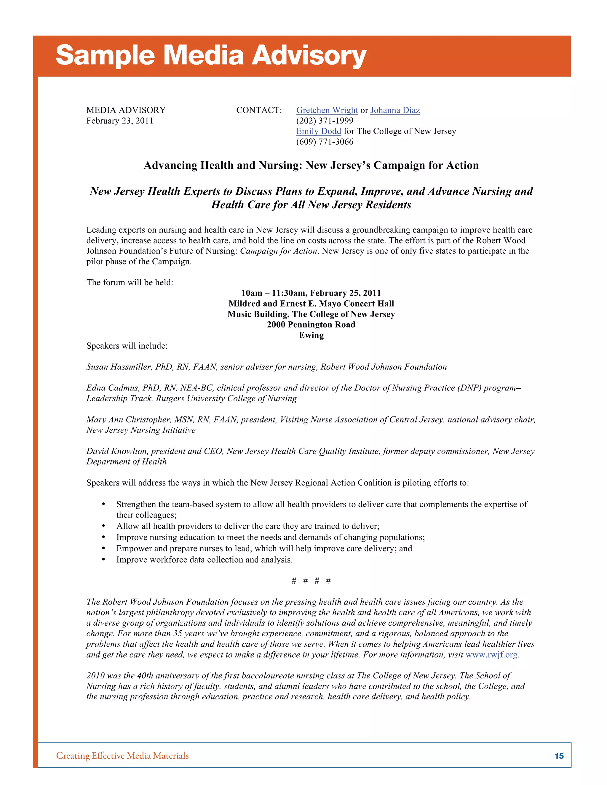 Creating Effective Media Materials	 15
MEDIA ADVISORY CONTACT: Gretchen Wright or Johanna Díaz
February 23, 2011 (202) 371-1999
Emily Dodd for The College of New Jersey
(609) 771-3066
Advancing Health and Nursing: New Jersey’s Campaign for Action
New Jersey Health Experts to Discuss Plans to Expand, Improve, and Advance Nursing and
Health Care for All New Jersey Residents
Leading experts on nursing and health care in New Jersey will discuss a groundbreaking campaign to improve health care
delivery, increase access to health care, and hold the line on costs across the state. The effort is part of the Robert Wood
Johnson Foundation’s Future of Nursing: Campaign for Action. New Jersey is one of only five states to participate in the
pilot phase of the Campaign.
The forum will be held:
10am – 11:30am, February 25, 2011
Mildred and Ernest E. Mayo Concert Hall
Music Building, The College of New Jersey
2000 Pennington Road
Ewing
Speakers will include:
Susan Hassmiller, PhD, RN, FAAN, senior adviser for nursing, Robert Wood Johnson Foundation
Edna Cadmus, PhD, RN, NEA-BC, clinical professor and director of the Doctor of Nursing Practice (DNP) program–
Leadership Track, Rutgers University College of Nursing
Mary Ann Christopher, MSN, RN, FAAN, president, Visiting Nurse Association of Central Jersey, national advisory chair,
New Jersey Nursing Initiative
David Knowlton, president and CEO, New Jersey Health Care Quality Institute, former deputy commissioner, New Jersey
Department of Health
Speakers will address the ways in which the New Jersey Regional Action Coalition is piloting efforts to:
• Strengthen the team-based system to allow all health providers to deliver care that complements the expertise of
their colleagues;
• Allow all health providers to deliver the care they are trained to deliver;
• Improve nursing education to meet the needs and demands of changing populations;
• Empower and prepare nurses to lead, which will help improve care delivery; and
• Improve workforce data collection and analysis.
# # # #
The Robert Wood Johnson Foundation focuses on the pressing health and health care issues facing our country. As the
nation’s largest philanthropy devoted exclusively to improving the health and health care of all Americans, we work with
a diverse group of organizations and individuals to identify solutions and achieve comprehensive, meaningful, and timely
change. For more than 35 years we’ve brought experience, commitment, and a rigorous, balanced approach to the
problems that affect the health and health care of those we serve. When it comes to helping Americans lead healthier lives
and get the care they need, we expect to make a difference in your lifetime. For more information, visit www.rwjf.org.
2010 was the 40th anniversary of the first baccalaureate nursing class at The College of New Jersey. The School of
Nursing has a rich history of faculty, students, and alumni leaders who have contributed to the school, the College, and
the nursing profession through education, practice and research, health care delivery, and health policy.
Sample Media Advisory
 