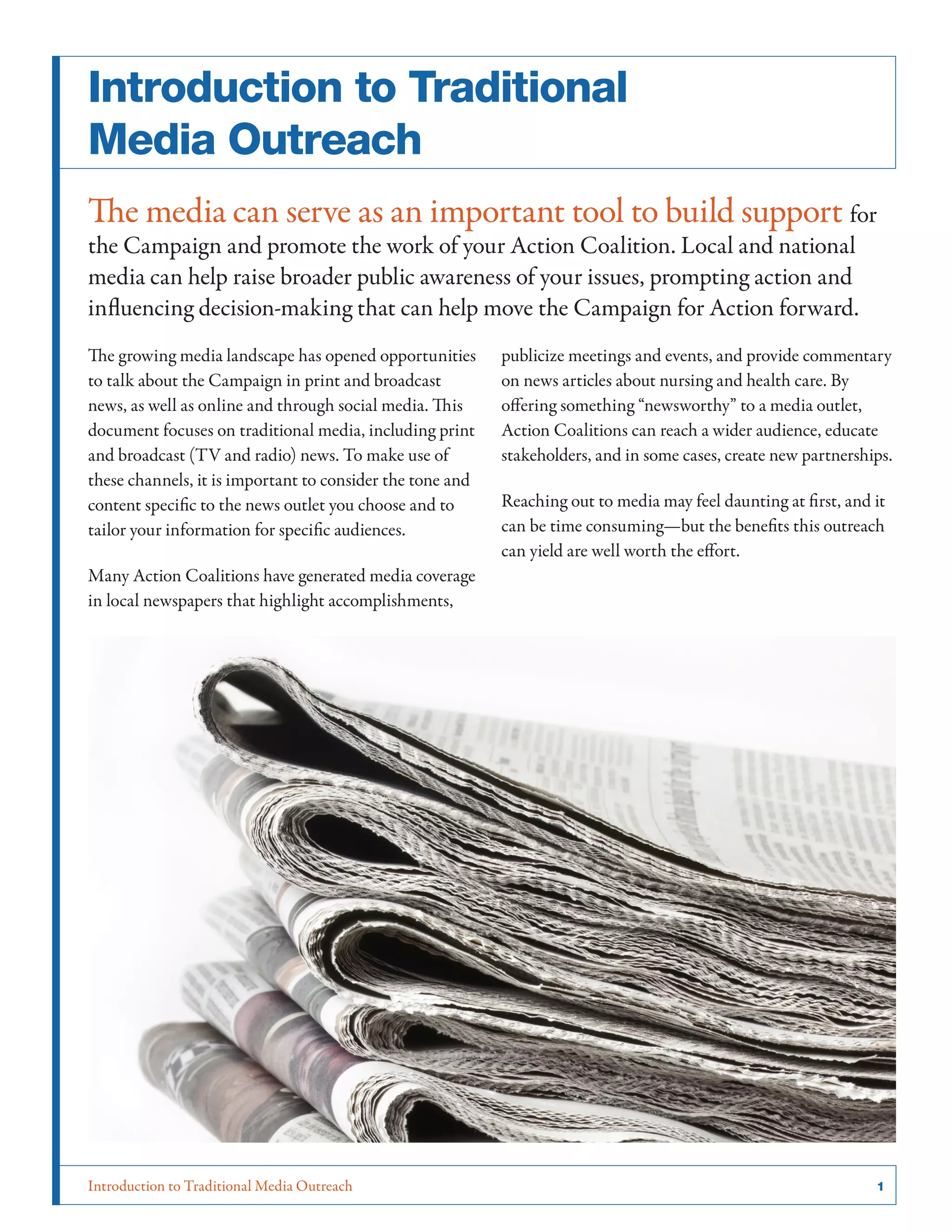 Introduction to Traditional Media Outreach 	 1
Introduction to Traditional
Media Outreach
The media can serve as an important tool to build support for
the Campaign and promote the work of your Action Coalition. Local and national
media can help raise broader public awareness of your issues, prompting action and
influencing decision-making that can help move the Campaign for Action forward.
The growing media landscape has opened opportunities
to talk about the Campaign in print and broadcast
news, as well as online and through social media. This
document focuses on traditional media, including print
and broadcast (TV and radio) news. To make use of
these channels, it is important to consider the tone and
content specific to the news outlet you choose and to
tailor your information for specific audiences.
Many Action Coalitions have generated media coverage
in local newspapers that highlight accomplishments,
publicize meetings and events, and provide commentary
on news articles about nursing and health care. By
offering something “newsworthy” to a media outlet,
Action Coalitions can reach a wider audience, educate
stakeholders, and in some cases, create new partnerships.
Reaching out to media may feel daunting at first, and it
can be time consuming—but the benefits this outreach
can yield are well worth the effort.
 