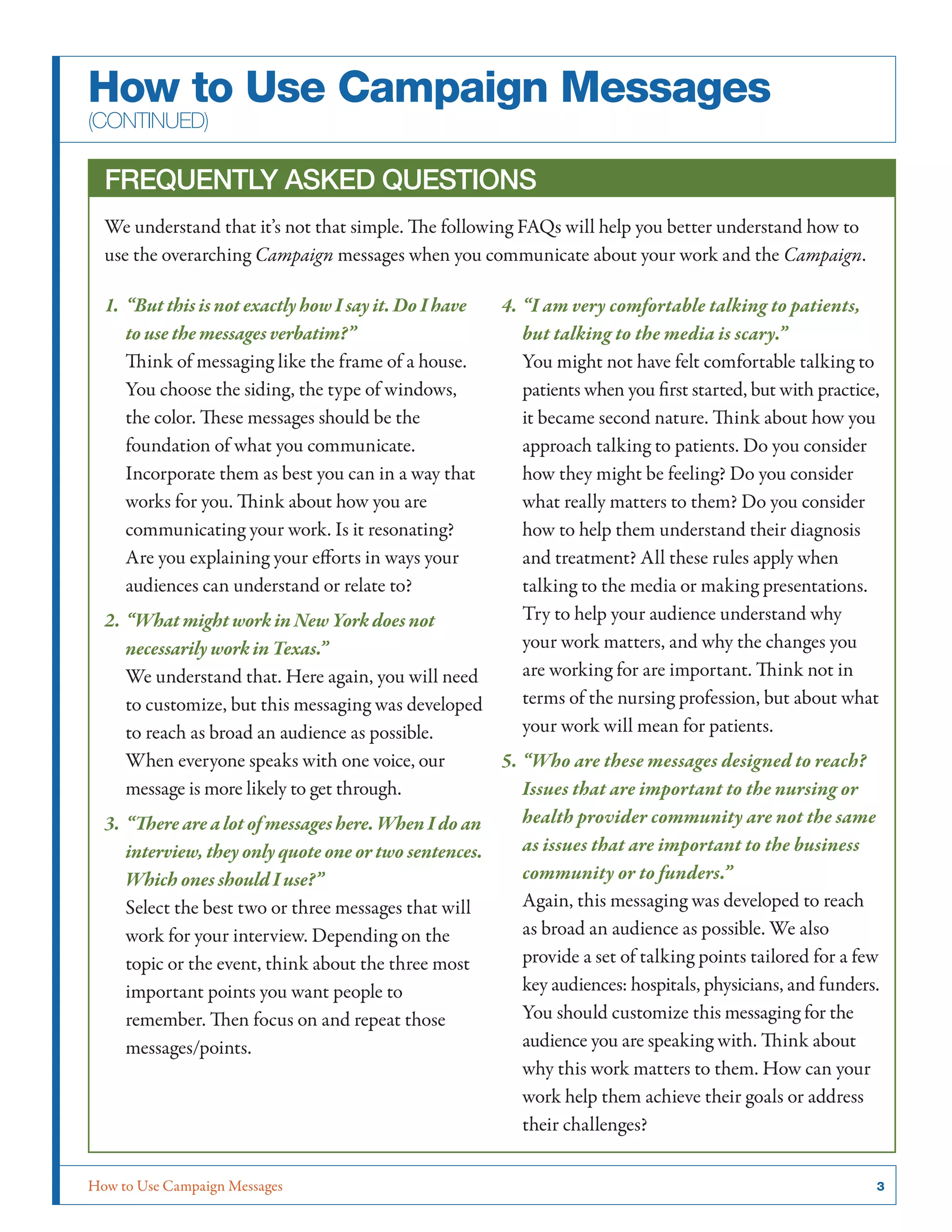 How to Use Campaign Messages	 3
How to Use Campaign Messages
(continued)
Frequently Asked Questions
We understand that it’s not that simple. The following FAQs will help you better understand how to
use the overarching Campaign messages when you communicate about your work and the Campaign.
1.	“But this is not exactly how I say it. Do I have
to use the messages verbatim?”
Think of messaging like the frame of a house.
You choose the siding, the type of windows,
the color. These messages should be the
foundation of what you communicate.
Incorporate them as best you can in a way that
works for you. Think about how you are
communicating your work. Is it resonating?
Are you explaining your efforts in ways your
audiences can understand or relate to?
2.	“What might work in New York does not
necessarily work in Texas.”
We understand that. Here again, you will need
to customize, but this messaging was developed
to reach as broad an audience as possible.
When everyone speaks with one voice, our
message is more likely to get through.
3.	“There are a lot of messages here. When I do an
interview, they only quote one or two sentences.
Which ones should I use?”
Select the best two or three messages that will
work for your interview. Depending on the
topic or the event, think about the three most
important points you want people to
remember. Then focus on and repeat those
messages/points.
4.	“I am very comfortable talking to patients,
but talking to the media is scary.”
You might not have felt comfortable talking to
patients when you first started, but with practice,
it became second nature. Think about how you
approach talking to patients. Do you consider
how they might be feeling? Do you consider
what really matters to them? Do you consider
how to help them understand their diagnosis
and treatment? All these rules apply when
talking to the media or making presentations.
Try to help your audience understand why
your work matters, and why the changes you
are working for are important. Think not in
terms of the nursing profession, but about what
your work will mean for patients.
5.	“Who are these messages designed to reach?
Issues that are important to the nursing or
health provider community are not the same
as issues that are important to the business
community or to funders.”
Again, this messaging was developed to reach
as broad an audience as possible. We also
provide a set of talking points tailored for a few
key audiences: hospitals, physicians, and funders.
You should customize this messaging for the
audience you are speaking with. Think about
why this work matters to them. How can your
work help them achieve their goals or address
their challenges?
 
