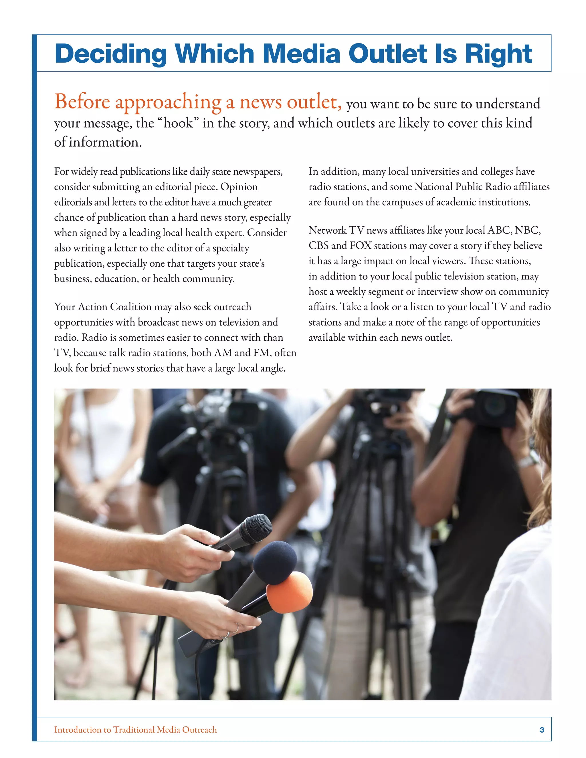 Introduction to Traditional Media Outreach 	 3
Deciding Which Media Outlet Is Right
Before approaching a news outlet, you want to be sure to understand
your message, the “hook” in the story, and which outlets are likely to cover this kind
of information.
For widely read publications like daily state newspapers,
consider submitting an editorial piece. Opinion
editorials and letters to the editor have a much greater
chance of publication than a hard news story, especially
when signed by a leading local health expert. Consider
also writing a letter to the editor of a specialty
publication, especially one that targets your state’s
business, education, or health community.
Your Action Coalition may also seek outreach
opportunities with broadcast news on television and
radio. Radio is sometimes easier to connect with than
TV, because talk radio stations, both AM and FM, often
look for brief news stories that have a large local angle.
In addition, many local universities and colleges have
radio stations, and some National Public Radio affiliates
are found on the campuses of academic institutions.
Network TV news affiliates like your local ABC, NBC,
CBS and FOX stations may cover a story if they believe
it has a large impact on local viewers. These stations,
in addition to your local public television station, may
host a weekly segment or interview show on community
affairs. Take a look or a listen to your local TV and radio
stations and make a note of the range of opportunities
available within each news outlet.
 