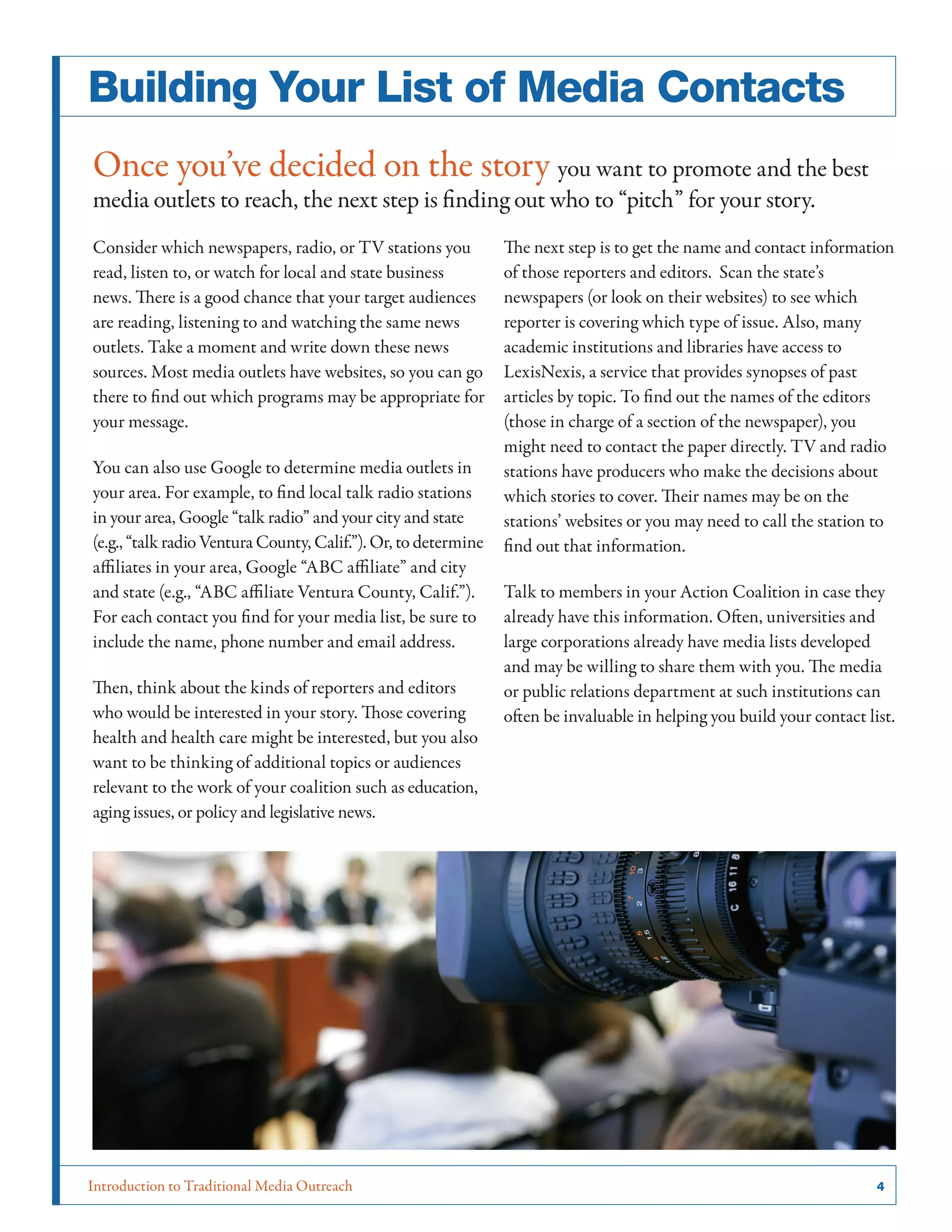 Introduction to Traditional Media Outreach 	 4
Building Your List of Media Contacts
Once you’ve decided on the story you want to promote and the best
media outlets to reach, the next step is finding out who to “pitch” for your story.
Consider which newspapers, radio, or TV stations you
read, listen to, or watch for local and state business
news. There is a good chance that your target audiences
are reading, listening to and watching the same news
outlets. Take a moment and write down these news
sources. Most media outlets have websites, so you can go
there to find out which programs may be appropriate for
your message.
You can also use Google to determine media outlets in
your area. For example, to find local talk radio stations
in your area, Google “talk radio” and your city and state
(e.g., “talk radio Ventura County, Calif.”). Or, to determine
affiliates in your area, Google “ABC affiliate” and city
and state (e.g., “ABC affiliate Ventura County, Calif.”).
For each contact you find for your media list, be sure to
include the name, phone number and email address.
Then, think about the kinds of reporters and editors
who would be interested in your story. Those covering
health and health care might be interested, but you also
want to be thinking of additional topics or audiences
relevant to the work of your coalition such as education,
aging issues, or policy and legislative news.
The next step is to get the name and contact information
of those reporters and editors. Scan the state’s
newspapers (or look on their websites) to see which
reporter is covering which type of issue. Also, many
academic institutions and libraries have access to
LexisNexis, a service that provides synopses of past
articles by topic. To find out the names of the editors
(those in charge of a section of the newspaper), you
might need to contact the paper directly. TV and radio
stations have producers who make the decisions about
which stories to cover. Their names may be on the
stations’ websites or you may need to call the station to
find out that information.
Talk to members in your Action Coalition in case they
already have this information. Often, universities and
large corporations already have media lists developed
and may be willing to share them with you. The media
or public relations department at such institutions can
often be invaluable in helping you build your contact list.
 