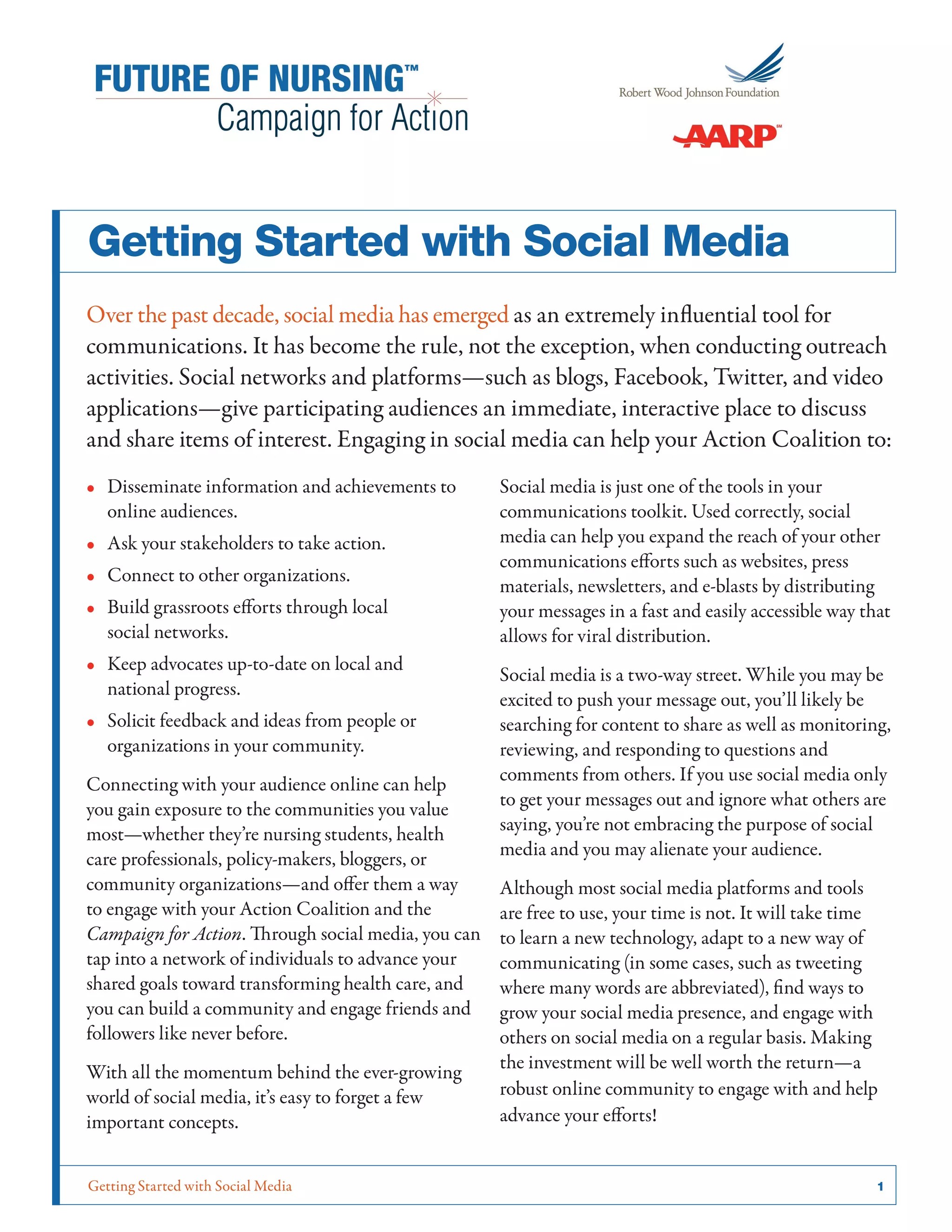 Getting Started with Social Media	 1
Getting Started with Social Media
Over the past decade, social media has emerged as an extremely influential tool for
communications. It has become the rule, not the exception, when conducting outreach
activities. Social networks and platforms—such as blogs, Facebook, Twitter, and video
applications—give participating audiences an immediate, interactive place to discuss
and share items of interest. Engaging in social media can help your Action Coalition to:
•• Disseminate information and achievements to
online audiences.
•• Ask your stakeholders to take action.
•• Connect to other organizations.
•• Build grassroots efforts through local
social networks.
•• Keep advocates up-to-date on local and
national progress.
•• Solicit feedback and ideas from people or
organizations in your community.
Connecting with your audience online can help
you gain exposure to the communities you value
most—whether they’re nursing students, health
care professionals, policy-makers, bloggers, or
community organizations—and offer them a way
to engage with your Action Coalition and the
Campaign for Action. Through social media, you can
tap into a network of individuals to advance your
shared goals toward transforming health care, and
you can build a community and engage friends and
followers like never before.
With all the momentum behind the ever-growing
world of social media, it’s easy to forget a few
important concepts.
Social media is just one of the tools in your
communications toolkit. Used correctly, social
media can help you expand the reach of your other
communications efforts such as websites, press
materials, newsletters, and e-blasts by distributing
your messages in a fast and easily accessible way that
allows for viral distribution.
Social media is a two-way street. While you may be
excited to push your message out, you’ll likely be
searching for content to share as well as monitoring,
reviewing, and responding to questions and
comments from others. If you use social media only
to get your messages out and ignore what others are
saying, you’re not embracing the purpose of social
media and you may alienate your audience.
Although most social media platforms and tools
are free to use, your time is not. It will take time
to learn a new technology, adapt to a new way of
communicating (in some cases, such as tweeting
where many words are abbreviated), find ways to
grow your social media presence, and engage with
others on social media on a regular basis. Making
the investment will be well worth the return—a
robust online community to engage with and help
advance your efforts!
 