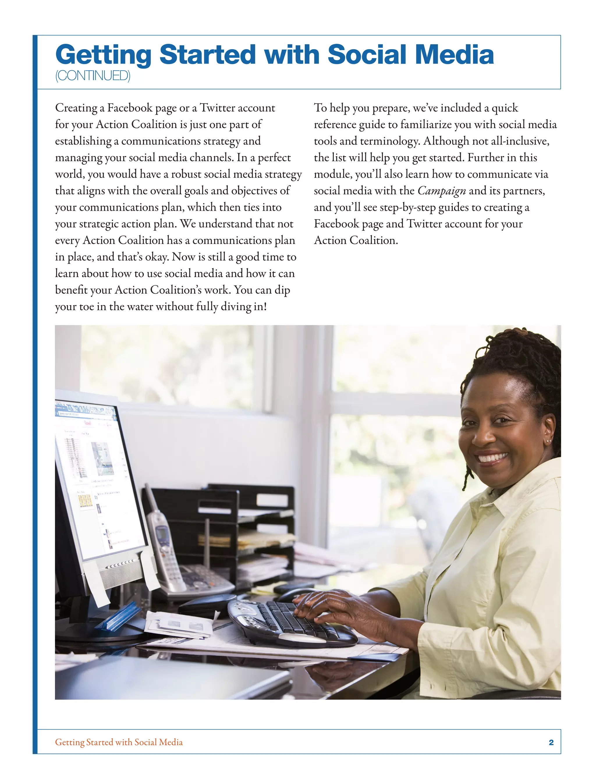 Getting Started with Social Media	 2
Creating a Facebook page or a Twitter account
for your Action Coalition is just one part of
establishing a communications strategy and
managing your social media channels. In a perfect
world, you would have a robust social media strategy
that aligns with the overall goals and objectives of
your communications plan, which then ties into
your strategic action plan. We understand that not
every Action Coalition has a communications plan
in place, and that’s okay. Now is still a good time to
learn about how to use social media and how it can
benefit your Action Coalition’s work. You can dip
your toe in the water without fully diving in!
To help you prepare, we’ve included a quick
reference guide to familiarize you with social media
tools and terminology. Although not all-inclusive,
the list will help you get started. Further in this
module, you’ll also learn how to communicate via
social media with the Campaign and its partners,
and you’ll see step-by-step guides to creating a
Facebook page and Twitter account for your
Action Coalition.
Getting Started with Social Media
(continued)
 