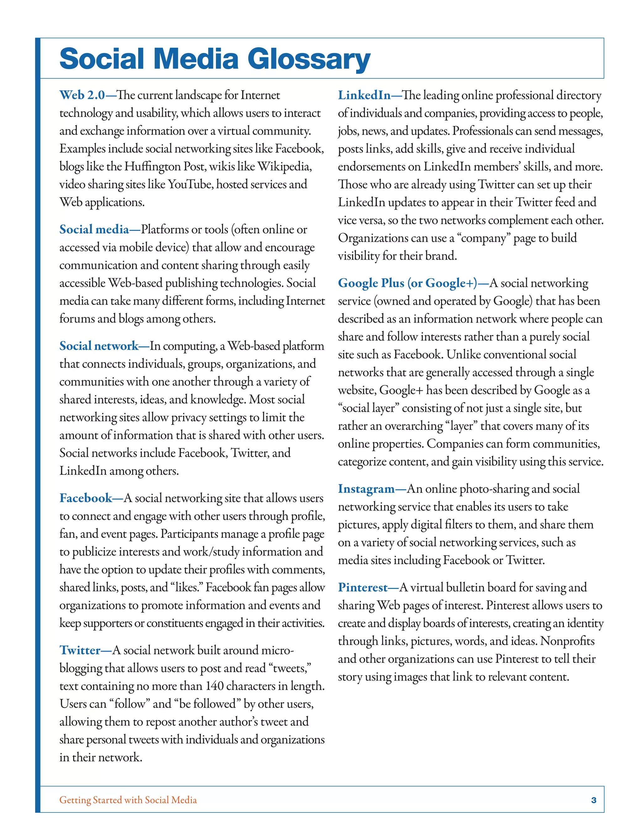 Getting Started with Social Media	 3
Social Media Glossary
Web 2.0—ThecurrentlandscapeforInternet
technologyandusability,whichallowsuserstointeract
andexchangeinformationoveravirtualcommunity.
ExamplesincludesocialnetworkingsiteslikeFacebook,
blogsliketheHuffingtonPost,wikislikeWikipedia,
videosharingsiteslikeYouTube,hostedservicesand
Webapplications.
Social media—Platforms or tools (often online or
accessed via mobile device) that allow and encourage
communication and content sharing through easily
accessible Web-based publishing technologies. Social
mediacantakemanydifferentforms,includingInternet
forums and blogs among others.
Social network—Incomputing,aWeb-basedplatform
that connects individuals, groups, organizations, and
communities with one another through a variety of
shared interests, ideas, and knowledge. Most social
networking sites allow privacy settings to limit the
amount of information that is shared with other users.
Social networks include Facebook, Twitter, and
LinkedIn among others.
Facebook—A social networking site that allows users
to connect and engage with other users through profile,
fan, and event pages. Participants manage a profile page
to publicize interests and work/study information and
have the option to update their profiles with comments,
sharedlinks,posts,and“likes.”Facebookfanpagesallow
organizations to promote information and events and
keepsupportersorconstituentsengagedintheiractivities.
Twitter—A social network built around micro-
blogging that allows users to post and read “tweets,”
text containing no more than 140 characters in length.
Users can “follow” and “be followed” by other users,
allowing them to repost another author’s tweet and
sharepersonaltweetswithindividualsandorganizations
in their network.
LinkedIn—The leading online professional directory
ofindividualsandcompanies,providingaccesstopeople,
jobs,news,andupdates.Professionalscansendmessages,
posts links, add skills, give and receive individual
endorsements on LinkedIn members’ skills, and more.
Those who are already using Twitter can set up their
LinkedIn updates to appear in their Twitter feed and
vice versa, so the two networks complement each other.
Organizations can use a “company” page to build
visibility for their brand.
Google Plus (or Google+)—A social networking
service (owned and operated by Google) that has been
described as an information network where people can
share and follow interests rather than a purely social
site such as Facebook. Unlike conventional social
networks that are generally accessed through a single
website, Google+ has been described by Google as a
“social layer” consisting of not just a single site, but
rather an overarching “layer” that covers many of its
online properties. Companies can form communities,
categorize content, and gain visibility using this service.
Instagram—An online photo-sharing and social
networking service that enables its users to take
pictures, apply digital filters to them, and share them
on a variety of social networking services, such as
media sites including Facebook or Twitter.
Pinterest—A virtual bulletin board for saving and
sharing Web pages of interest. Pinterest allows users to
createanddisplayboardsofinterests,creatinganidentity
through links, pictures, words, and ideas. Nonprofits
and other organizations can use Pinterest to tell their
story using images that link to relevant content.
 