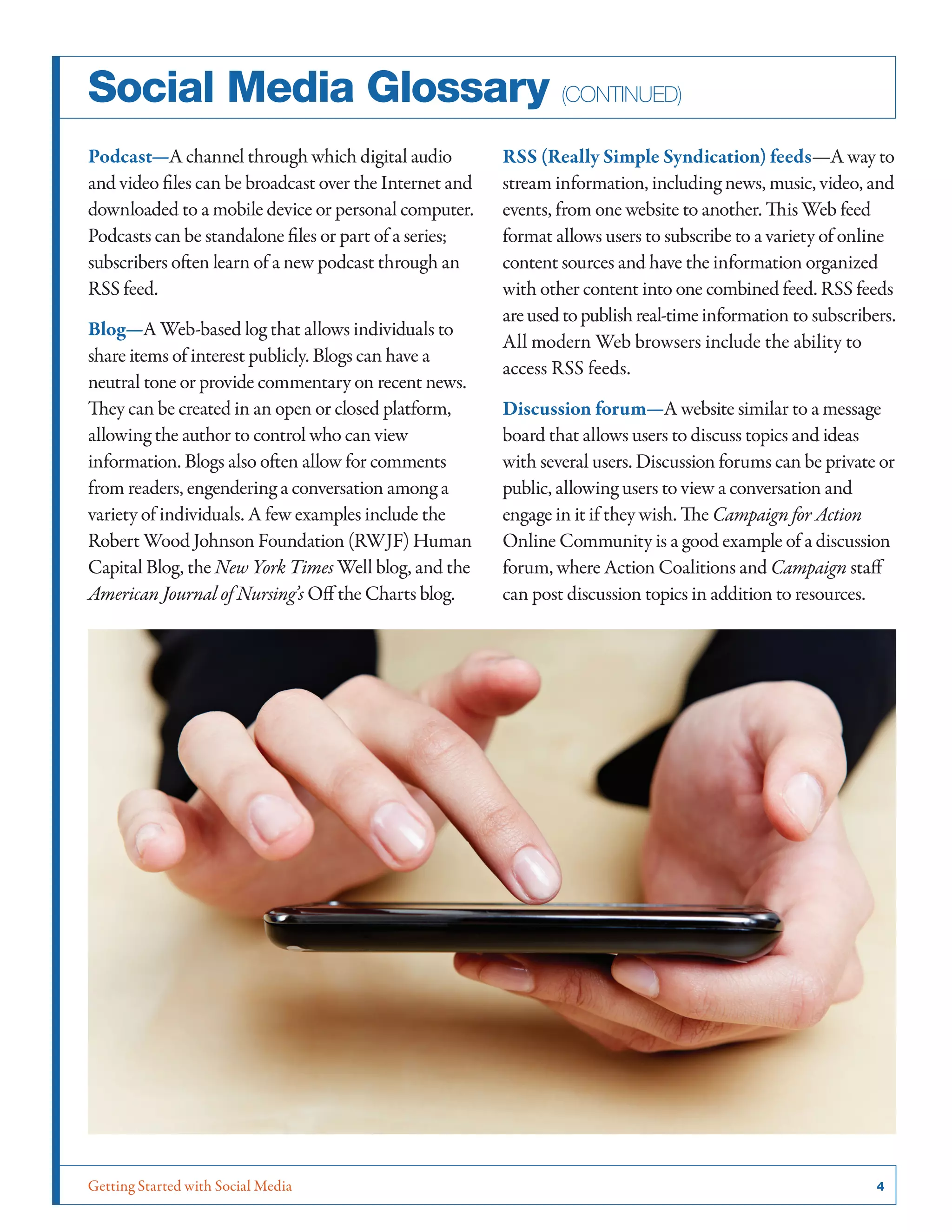 Getting Started with Social Media	 4
Social Media Glossary (continued)
Podcast—A channel through which digital audio
and video files can be broadcast over the Internet and
downloaded to a mobile device or personal computer.
Podcasts can be standalone files or part of a series;
subscribers often learn of a new podcast through an
RSS feed.
Blog—A Web-based log that allows individuals to
share items of interest publicly. Blogs can have a
neutral tone or provide commentary on recent news.
They can be created in an open or closed platform,
allowing the author to control who can view
information. Blogs also often allow for comments
from readers, engendering a conversation among a
variety of individuals. A few examples include the
Robert Wood Johnson Foundation (RWJF) Human
Capital Blog, the New York Times Well blog, and the
American Journal of Nursing’s Off the Charts blog.
RSS (Really Simple Syndication) feeds—A way to
stream information, including news, music, video, and
events, from one website to another. This Web feed
format allows users to subscribe to a variety of online
content sources and have the information organized
with other content into one combined feed. RSS feeds
areusedtopublishreal-timeinformation to subscribers.
All modern Web browsers include the ability to
access RSS feeds.
Discussion forum—A website similar to a message
board that allows users to discuss topics and ideas
with several users. Discussion forums can be private or
public, allowing users to view a conversation and
engage in it if they wish. The Campaign for Action
Online Community is a good example of a discussion
forum, where Action Coalitions and Campaign staff
can post discussion topics in addition to resources.
 