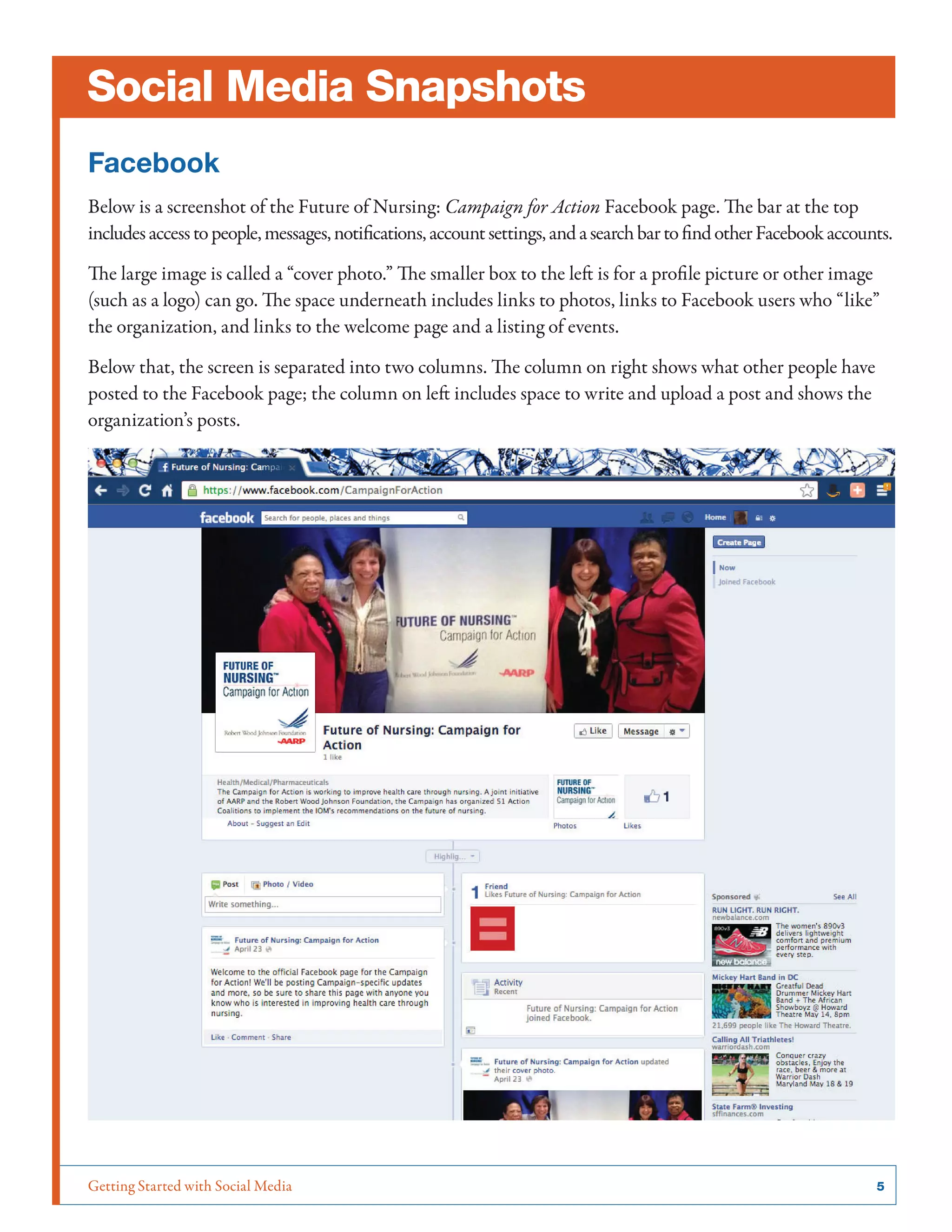 Getting Started with Social Media	 5
Social Media Snapshots
Facebook
Below is a screenshot of the Future of Nursing: Campaign for Action Facebook page. The bar at the top
includesaccesstopeople,messages,notifications,accountsettings,andasearchbartofindotherFacebookaccounts.
The large image is called a “cover photo.” The smaller box to the left is for a profile picture or other image
(such as a logo) can go. The space underneath includes links to photos, links to Facebook users who “like”
the organization, and links to the welcome page and a listing of events.
Below that, the screen is separated into two columns. The column on right shows what other people have
posted to the Facebook page; the column on left includes space to write and upload a post and shows the
organization’s posts.
 