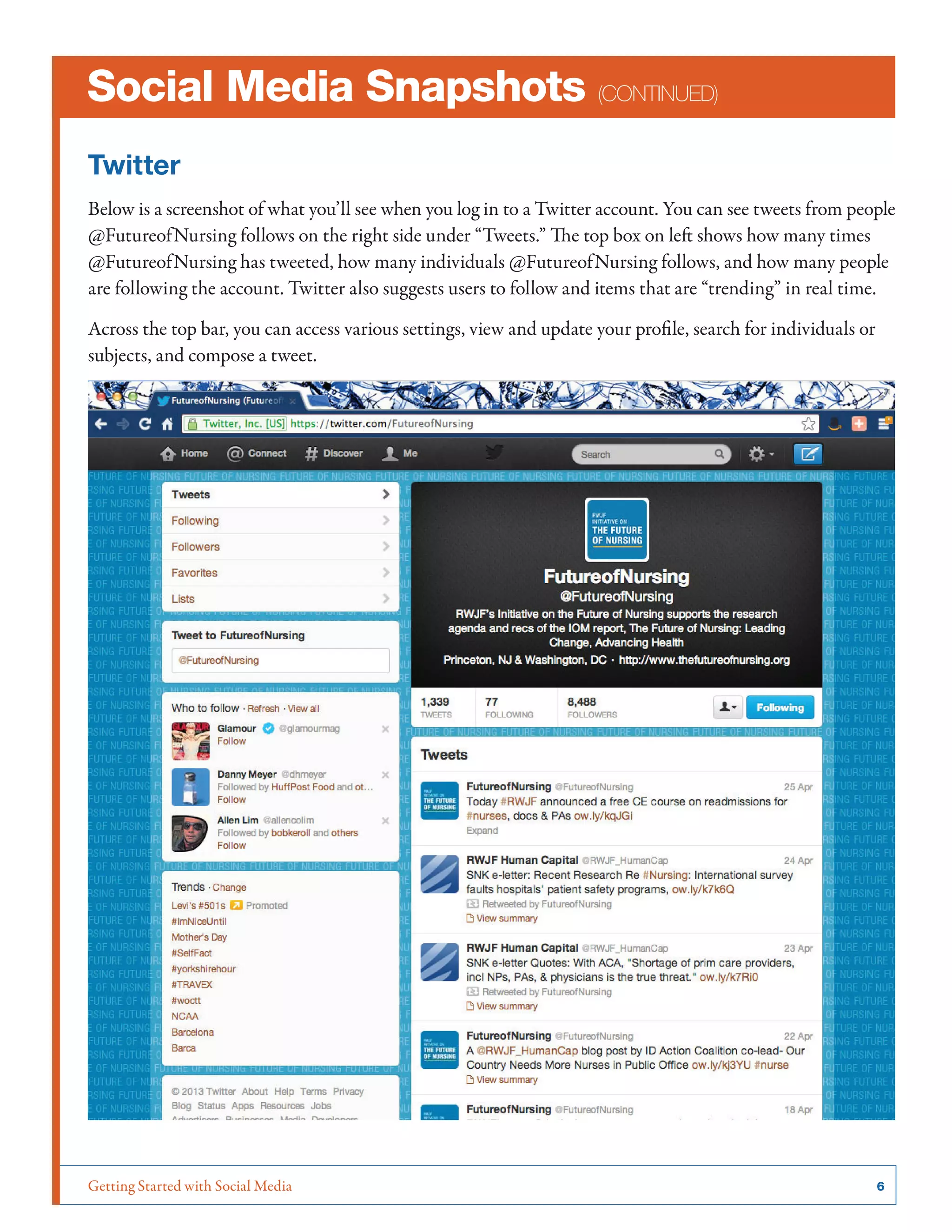Getting Started with Social Media	 6
Social Media Snapshots (continued)
Twitter
Below is a screenshot of what you’ll see when you log in to a Twitter account. You can see tweets from people
@FutureofNursing follows on the right side under “Tweets.” The top box on left shows how many times
@FutureofNursing has tweeted, how many individuals @FutureofNursing follows, and how many people
are following the account. Twitter also suggests users to follow and items that are “trending” in real time.
Across the top bar, you can access various settings, view and update your profile, search for individuals or
subjects, and compose a tweet.
 