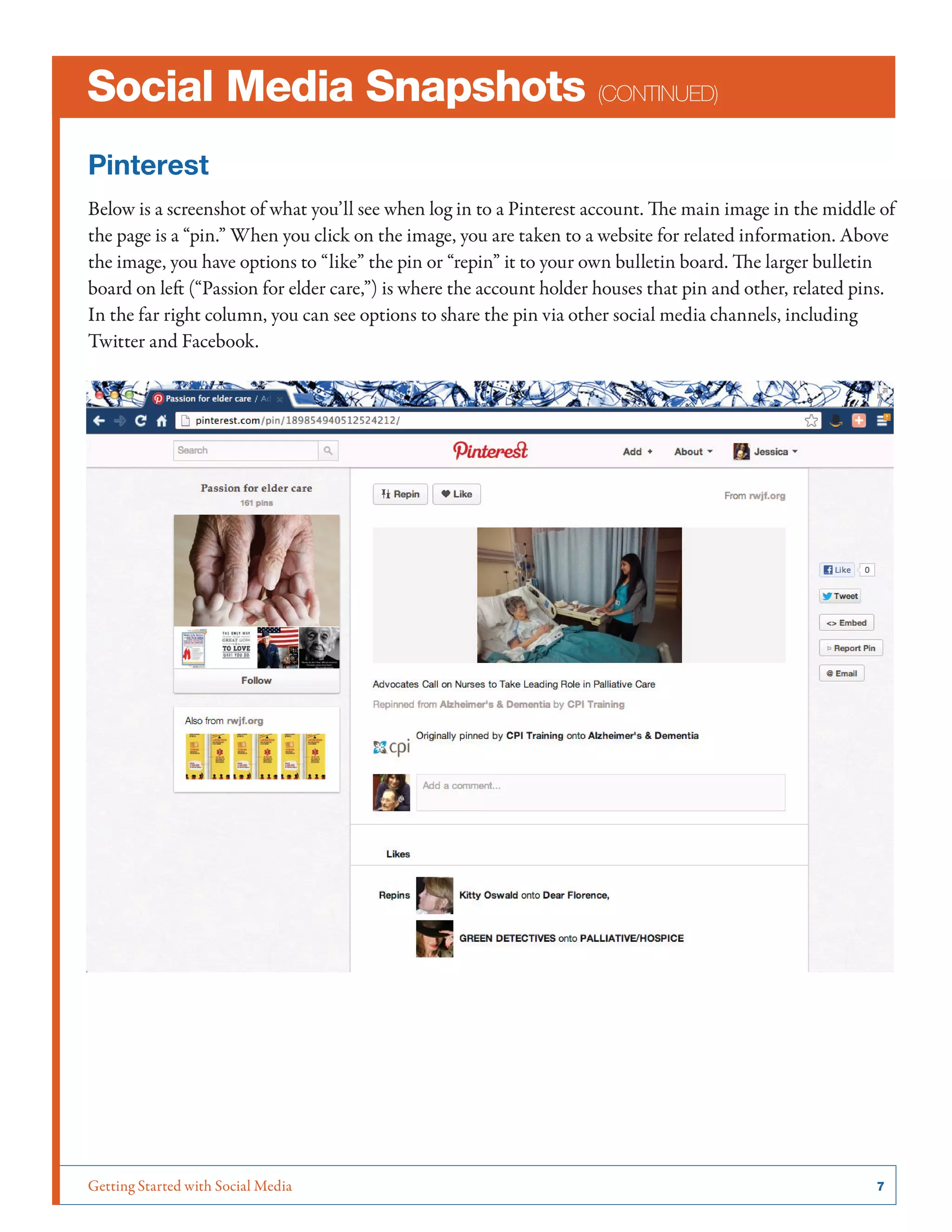 Getting Started with Social Media	 7
Social Media Snapshots (continued)
Pinterest
Below is a screenshot of what you’ll see when log in to a Pinterest account. The main image in the middle of
the page is a “pin.” When you click on the image, you are taken to a website for related information. Above
the image, you have options to “like” the pin or “repin” it to your own bulletin board. The larger bulletin
board on left (“Passion for elder care,”) is where the account holder houses that pin and other, related pins.
In the far right column, you can see options to share the pin via other social media channels, including
Twitter and Facebook.
 
