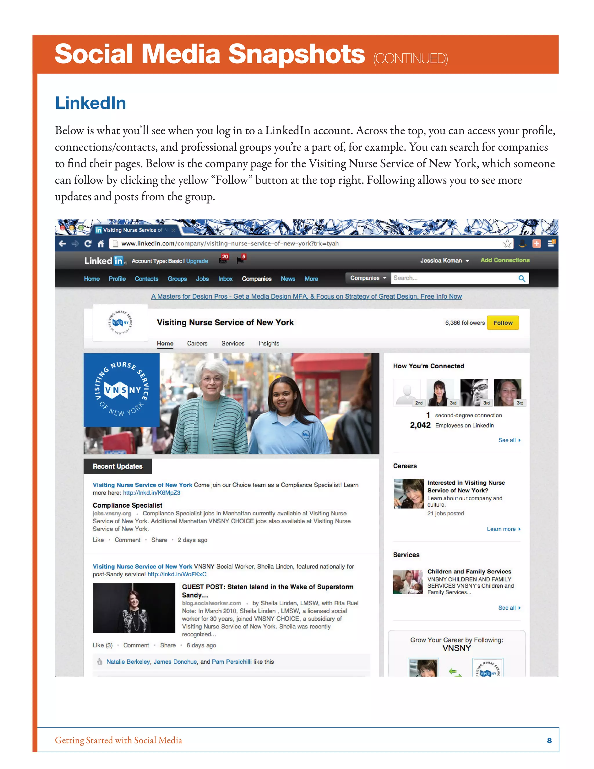 Getting Started with Social Media	 8
Social Media Snapshots (continued)
LinkedIn
Below is what you’ll see when you log in to a LinkedIn account. Across the top, you can access your profile,
connections/contacts, and professional groups you’re a part of, for example. You can search for companies
to find their pages. Below is the company page for the Visiting Nurse Service of New York, which someone
can follow by clicking the yellow “Follow” button at the top right. Following allows you to see more
updates and posts from the group.
 