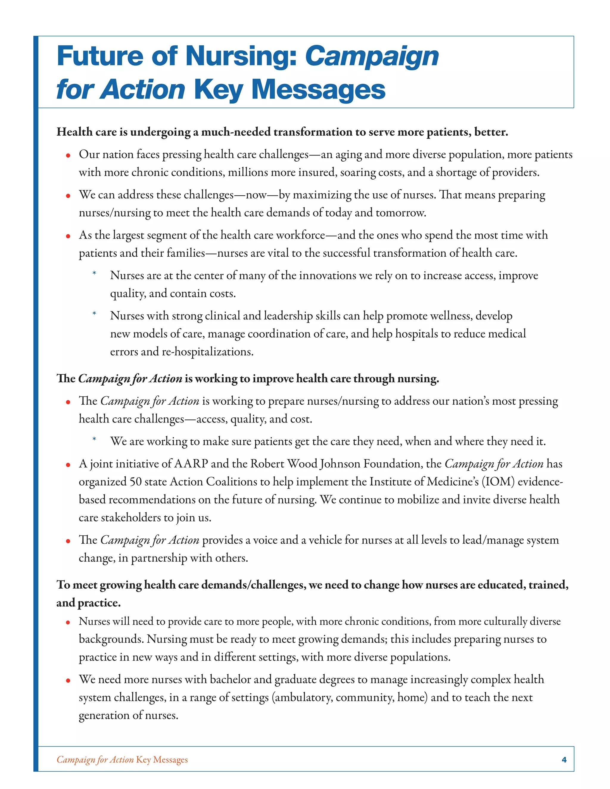 Campaign for Action Key Messages	 4
Future of Nursing: Campaign
for Action Key Messages
Health care is undergoing a much-needed transformation to serve more patients, better.
•• Our nation faces pressing health care challenges—an aging and more diverse population, more patients
with more chronic conditions, millions more insured, soaring costs, and a shortage of providers.
•• We can address these challenges—now—by maximizing the use of nurses. That means preparing
nurses/nursing to meet the health care demands of today and tomorrow.
•• As the largest segment of the health care workforce—and the ones who spend the most time with
patients and their families—nurses are vital to the successful transformation of health care.
*	 Nurses are at the center of many of the innovations we rely on to increase access, improve
quality, and contain costs.
*	 Nurses with strong clinical and leadership skills can help promote wellness, develop
new models of care, manage coordination of care, and help hospitals to reduce medical
errors and re-hospitalizations.
The Campaign for Action is working to improve health care through nursing.
•• The Campaign for Action is working to prepare nurses/nursing to address our nation’s most pressing
health care challenges—access, quality, and cost.
*	 We are working to make sure patients get the care they need, when and where they need it.
•• A joint initiative of AARP and the Robert Wood Johnson Foundation, the Campaign for Action has
organized 50 state Action Coalitions to help implement the Institute of Medicine’s (IOM) evidence-
based recommendations on the future of nursing. We continue to mobilize and invite diverse health
care stakeholders to join us.
•• The Campaign for Action provides a voice and a vehicle for nurses at all levels to lead/manage system
change, in partnership with others.
To meet growing health care demands/challenges, we need to change how nurses are educated, trained,
and practice.
•• Nurses will need to provide care to more people, with more chronic conditions, from more culturally diverse
backgrounds. Nursing must be ready to meet growing demands; this includes preparing nurses to
practice in new ways and in different settings, with more diverse populations.
•• We need more nurses with bachelor and graduate degrees to manage increasingly complex health
system challenges, in a range of settings (ambulatory, community, home) and to teach the next
generation of nurses.
 