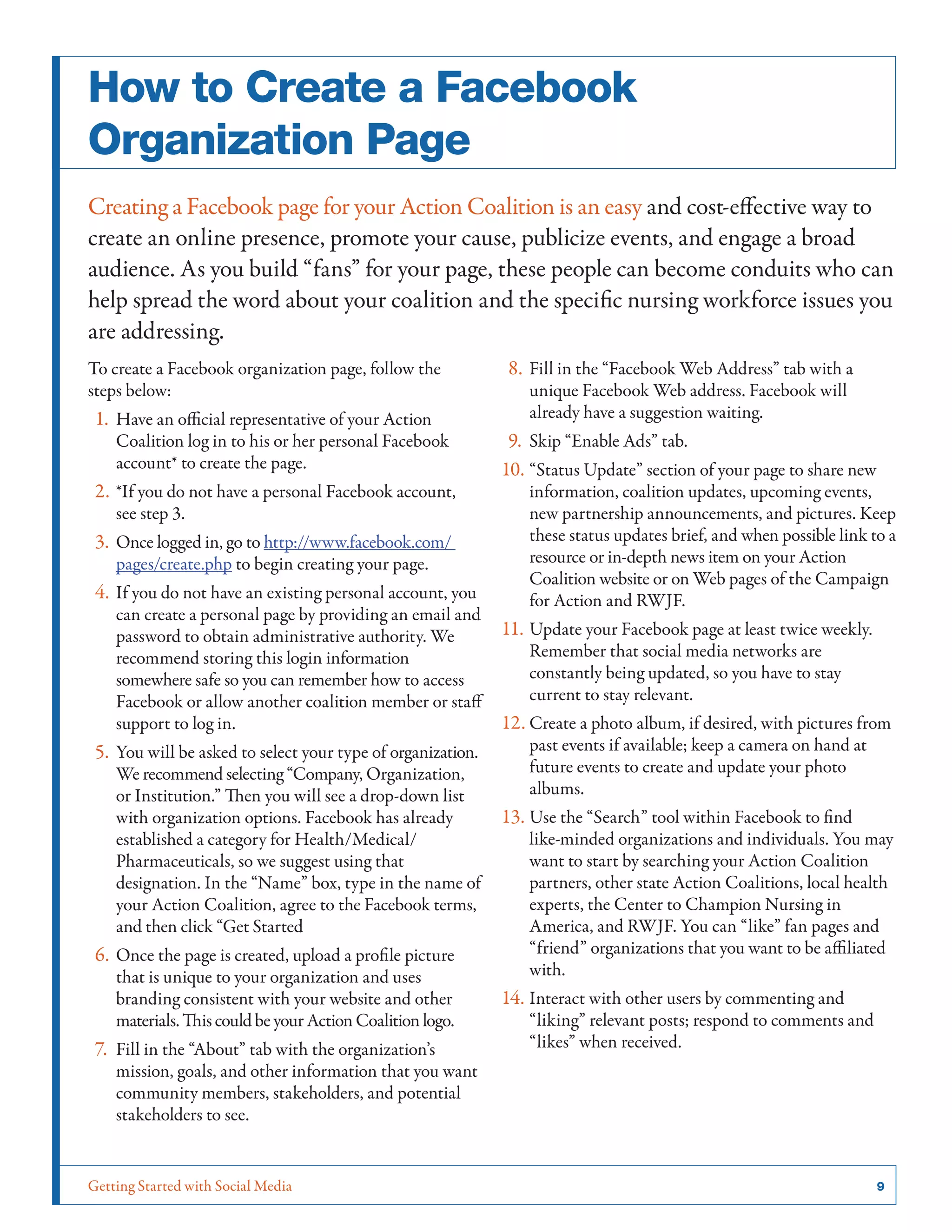 Getting Started with Social Media	 9
How to Create a Facebook
Organization Page
Creating a Facebook page for your Action Coalition is an easy and cost-effective way to
create an online presence, promote your cause, publicize events, and engage a broad
audience. As you build “fans” for your page, these people can become conduits who can
help spread the word about your coalition and the specific nursing workforce issues you
are addressing.
To create a Facebook organization page, follow the
steps below:
1.	Have an official representative of your Action
Coalition log in to his or her personal Facebook
account* to create the page.
2.	*If you do not have a personal Facebook account,
see step 3.
3.	Once logged in, go to http://www.facebook.com/
pages/create.php to begin creating your page.
4.	If you do not have an existing personal account, you
can create a personal page by providing an email and
password to obtain administrative authority. We
recommend storing this login information
somewhere safe so you can remember how to access
Facebook or allow another coalition member or staff
support to log in.
5.	You will be asked to select your type of organization.
We recommend selecting “Company, Organization,
or Institution.” Then you will see a drop-down list
with organization options. Facebook has already
established a category for Health/Medical/
Pharmaceuticals, so we suggest using that
designation. In the “Name” box, type in the name of
your Action Coalition, agree to the Facebook terms,
and then click “Get Started
6.	Once the page is created, upload a profile picture
that is unique to your organization and uses
branding consistent with your website and other
materials.ThiscouldbeyourActionCoalition logo.
7.	Fill in the “About” tab with the organization’s
mission, goals, and other information that you want
community members, stakeholders, and potential
stakeholders to see.
8.	Fill in the “Facebook Web Address” tab with a
unique Facebook Web address. Facebook will
already have a suggestion waiting.
9.	Skip “Enable Ads” tab.
10.	“Status Update” section of your page to share new
information, coalition updates, upcoming events,
new partnership announcements, and pictures. Keep
these status updates brief, and when possible link to a
resource or in-depth news item on your Action
Coalition website or on Web pages of the Campaign
for Action and RWJF.
11.	Update your Facebook page at least twice weekly.
Remember that social media networks are
constantly being updated, so you have to stay
current to stay relevant.
12.	Create a photo album, if desired, with pictures from
past events if available; keep a camera on hand at
future events to create and update your photo
albums.
13.	Use the “Search” tool within Facebook to find
like-minded organizations and individuals. You may
want to start by searching your Action Coalition
partners, other state Action Coalitions, local health
experts, the Center to Champion Nursing in
America, and RWJF. You can “like” fan pages and
“friend” organizations that you want to be affiliated
with.
14.	Interact with other users by commenting and
“liking” relevant posts; respond to comments and
“likes” when received.
 