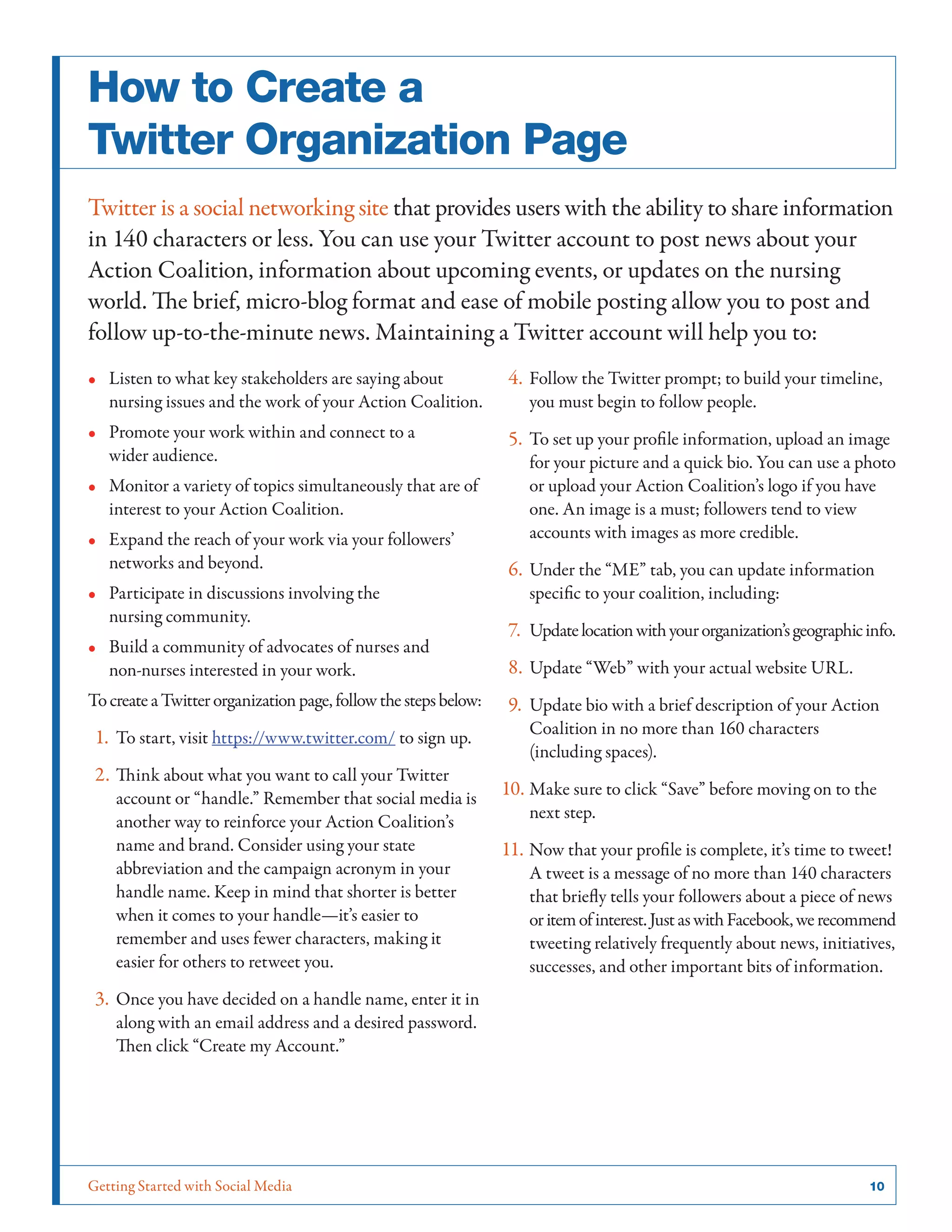 Getting Started with Social Media	 10
How to Create a
Twitter Organization Page
Twitter is a social networking site that provides users with the ability to share information
in 140 characters or less. You can use your Twitter account to post news about your
Action Coalition, information about upcoming events, or updates on the nursing
world. The brief, micro-blog format and ease of mobile posting allow you to post and
follow up-to-the-minute news. Maintaining a Twitter account will help you to:
•• Listen to what key stakeholders are saying about
nursing issues and the work of your Action Coalition.
•• Promote your work within and connect to a
wider audience.
•• Monitor a variety of topics simultaneously that are of
interest to your Action Coalition.
•• Expand the reach of your work via your followers’
networks and beyond.
•• Participate in discussions involving the
nursing community.
•• Build a community of advocates of nurses and
non-nurses interested in your work.
TocreateaTwitterorganizationpage,followthestepsbelow:
1.	To start, visit https://www.twitter.com/ to sign up.
2.	Think about what you want to call your Twitter
account or “handle.” Remember that social media is
another way to reinforce your Action Coalition’s
name and brand. Consider using your state
abbreviation and the campaign acronym in your
handle name. Keep in mind that shorter is better
when it comes to your handle—it’s easier to
remember and uses fewer characters, making it
easier for others to retweet you.
3.	Once you have decided on a handle name, enter it in
along with an email address and a desired password.
Then click “Create my Account.”
4.	Follow the Twitter prompt; to build your timeline,
you must begin to follow people.
5.	To set up your profile information, upload an image
for your picture and a quick bio. You can use a photo
or upload your Action Coalition’s logo if you have
one. An image is a must; followers tend to view
accounts with images as more credible.
6.	Under the “ME” tab, you can update information
specific to your coalition, including:
7.	Updatelocationwithyourorganization’sgeographicinfo.
8.	Update “Web” with your actual website URL.
9.	Update bio with a brief description of your Action
Coalition in no more than 160 characters
(including spaces).
10.	Make sure to click “Save” before moving on to the
next step.
11.	Now that your profile is complete, it’s time to tweet!
A tweet is a message of no more than 140 characters
that briefly tells your followers about a piece of news
oritemofinterest.JustaswithFacebook,werecommend
tweeting relatively frequently about news, initiatives,
successes, and other important bits of information.
 