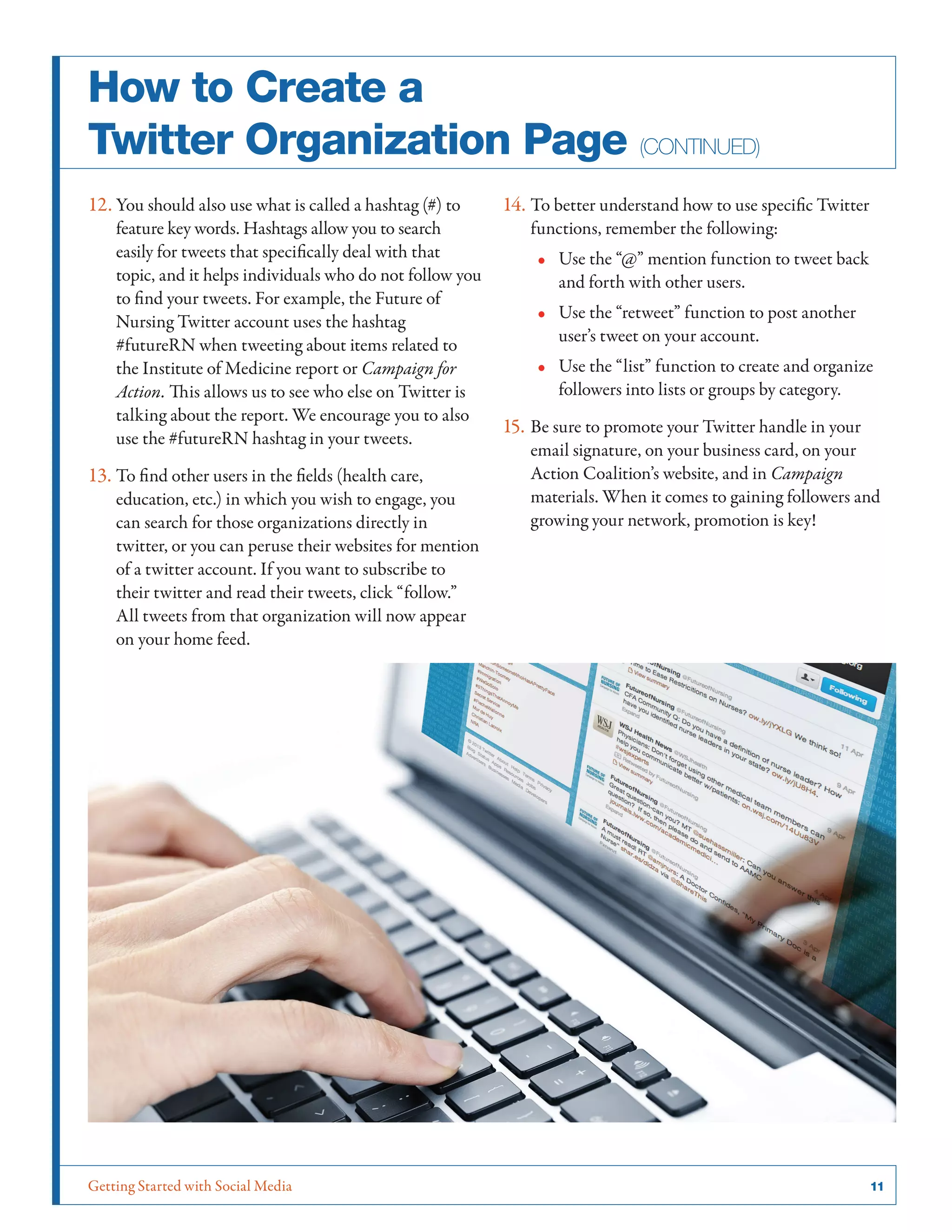 Getting Started with Social Media	 11
How to Create a
Twitter Organization Page (continued)
12.	You should also use what is called a hashtag (#) to
feature key words. Hashtags allow you to search
easily for tweets that specifically deal with that
topic, and it helps individuals who do not follow you
to find your tweets. For example, the Future of
Nursing Twitter account uses the hashtag
#futureRN when tweeting about items related to
the Institute of Medicine report or Campaign for
Action. This allows us to see who else on Twitter is
talking about the report. We encourage you to also
use the #futureRN hashtag in your tweets.
13.	To find other users in the fields (health care,
education, etc.) in which you wish to engage, you
can search for those organizations directly in
twitter, or you can peruse their websites for mention
of a twitter account. If you want to subscribe to
their twitter and read their tweets, click “follow.”
All tweets from that organization will now appear
on your home feed.
14.	To better understand how to use specific Twitter
functions, remember the following:
•• Use the “@” mention function to tweet back
and forth with other users.
•• Use the “retweet” function to post another
user’s tweet on your account.
•• Use the “list” function to create and organize
followers into lists or groups by category.
15.	Be sure to promote your Twitter handle in your
email signature, on your business card, on your
Action Coalition’s website, and in Campaign
materials. When it comes to gaining followers and
growing your network, promotion is key!
 