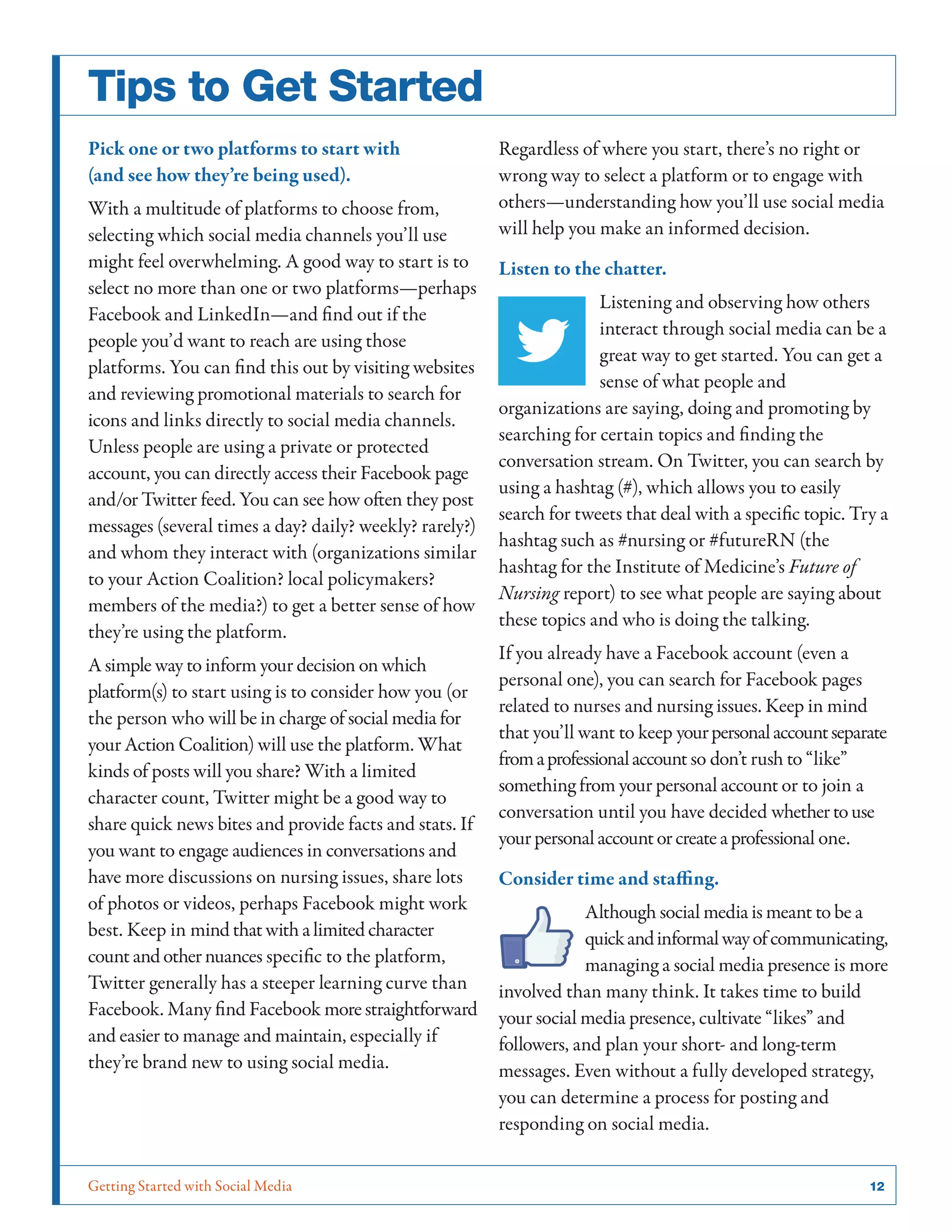 Getting Started with Social Media	 12
Tips to Get Started
Pick one or two platforms to start with
(and see how they’re being used).
With a multitude of platforms to choose from,
selecting which social media channels you’ll use
might feel overwhelming. A good way to start is to
select no more than one or two platforms—perhaps
Facebook and LinkedIn—and find out if the
people you’d want to reach are using those
platforms. You can find this out by visiting websites
and reviewing promotional materials to search for
icons and links directly to social media channels.
Unless people are using a private or protected
account, you can directly access their Facebook page
and/or Twitter feed. You can see how often they post
messages (several times a day? daily? weekly? rarely?)
and whom they interact with (organizations similar
to your Action Coalition? local policymakers?
members of the media?) to get a better sense of how
they’re using the platform.
A simple way to inform your decision on which
platform(s) to start using is to consider how you (or
the person who will be in charge of social media for
your Action Coalition) will use the platform. What
kinds of posts will you share? With a limited
character count, Twitter might be a good way to
share quick news bites and provide facts and stats. If
you want to engage audiences in conversations and
have more discussions on nursing issues, share lots
of photos or videos, perhaps Facebook might work
best. Keep in mindthatwithalimitedcharacter
countandothernuances specific to the platform,
Twitter generally has a steeper learning curve than
Facebook. Many find Facebook morestraightforward
and easier to manage and maintain, especially if
they’re brand new to using social media.
Regardless of where you start, there’s no right or
wrong way to select a platform or to engage with
others—understanding how you’ll use social media
will help you make an informed decision.
Listen to the chatter.
Listening and observing how others
interact through social media can be a
great way to get started. You can get a
sense of what people and
organizations are saying, doing and promoting by
searching for certain topics and finding the
conversation stream. On Twitter, you can search by
using a hashtag (#), which allows you to easily
search for tweets that deal with a specific topic. Try a
hashtag such as #nursing or #futureRN (the
hashtag for the Institute of Medicine’s Future of
Nursing report) to see what people are saying about
these topics and who is doing the talking.
If you already have a Facebook account (even a
personal one), you can search for Facebook pages
related to nurses and nursing issues. Keep in mind
that you’ll want to keep yourpersonalaccountseparate
fromaprofessionalaccountso don’t rush to “like”
something from your personal account or to join a
conversation until you have decided whethertouse
yourpersonalaccountorcreateaprofessional one.
Consider time and staffing.
Although social media is meant to be a
quickandinformalwayofcommunicating,
managing a social media presence is more
involved than many think. It takes time to build
your social media presence, cultivate “likes” and
followers, and plan your short- and long-term
messages. Even without a fully developed strategy,
you can determine a process for posting and
responding on social media.
 