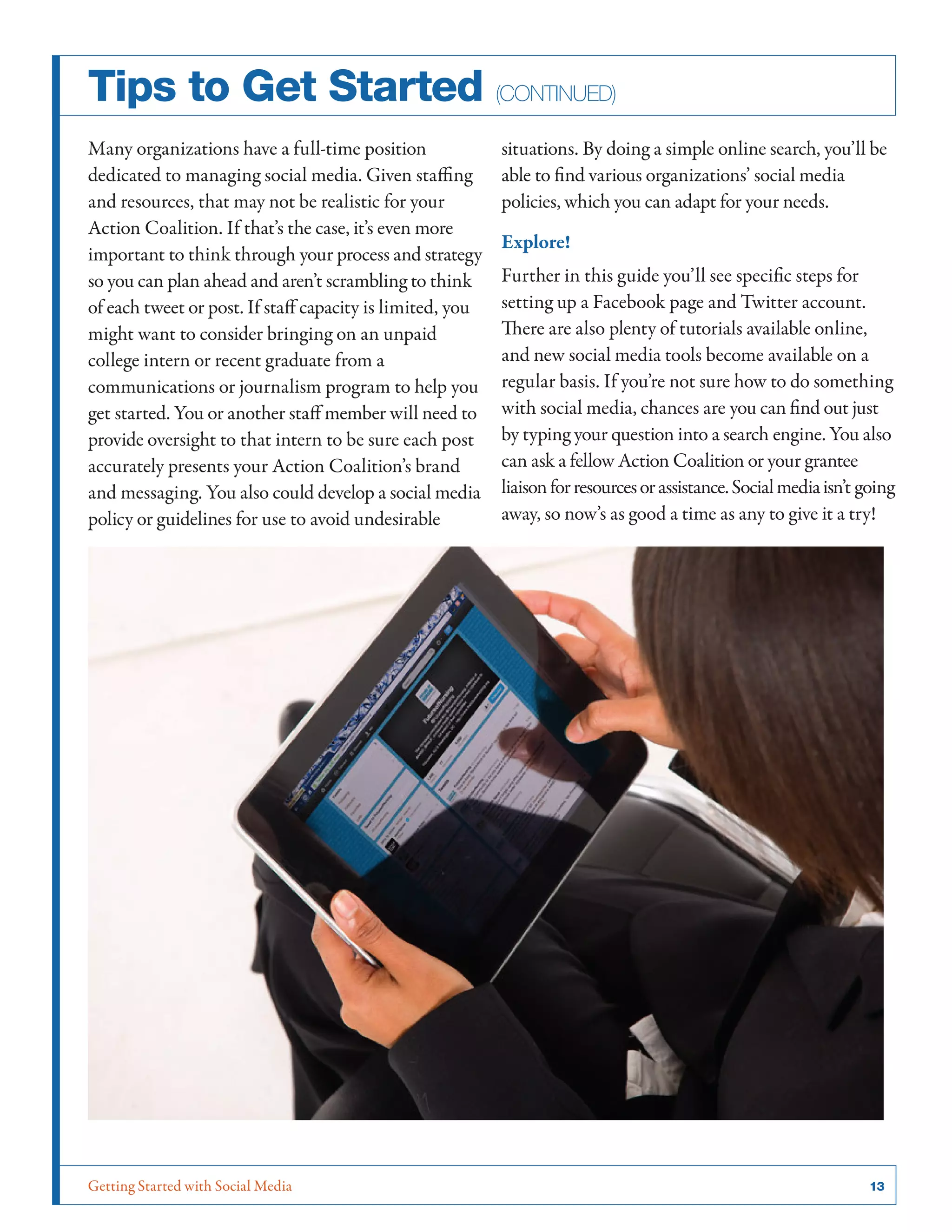 Getting Started with Social Media	 13
Tips to Get Started (continued)
Many organizations have a full-time position
dedicated to managing social media. Given staffing
and resources, that may not be realistic for your
Action Coalition. If that’s the case, it’s even more
important to think through your process and strategy
so you can plan ahead and aren’t scrambling to think
of each tweet or post. If staff capacity is limited, you
might want to consider bringing on an unpaid
college intern or recent graduate from a
communications or journalism program to help you
get started. You or another staff member will need to
provide oversight to that intern to be sure each post
accurately presents your Action Coalition’s brand
and messaging. You also could develop a social media
policy or guidelines for use to avoid undesirable
situations. By doing a simple online search, you’ll be
able to find various organizations’ social media
policies, which you can adapt for your needs.
Explore!
Further in this guide you’ll see specific steps for
setting up a Facebook page and Twitter account.
There are also plenty of tutorials available online,
and new social media tools become available on a
regular basis. If you’re not sure how to do something
with social media, chances are you can find out just
by typing your question into a search engine. You also
can ask a fellow Action Coalition or your grantee
liaisonforresourcesorassistance.Socialmediaisn’t going
away, so now’s as good a time as any to give it a try!
 