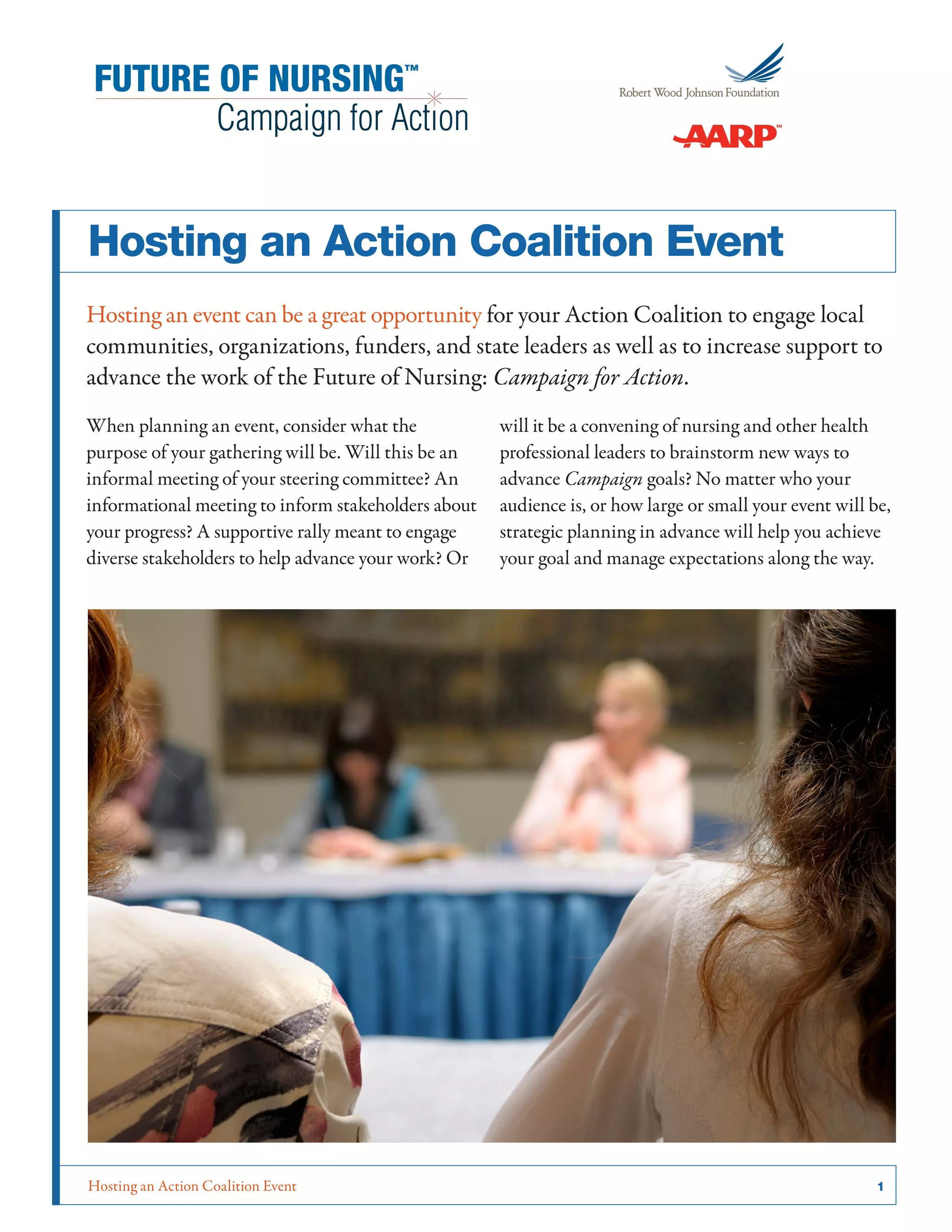 Hosting an Action Coalition Event	 1
Hosting an Action Coalition Event
Hosting an event can be a great opportunity for your Action Coalition to engage local
communities, organizations, funders, and state leaders as well as to increase support to
advance the work of the Future of Nursing: Campaign for Action.
When planning an event, consider what the
purpose of your gathering will be. Will this be an
informal meeting of your steering committee? An
informational meeting to inform stakeholders about
your progress? A supportive rally meant to engage
diverse stakeholders to help advance your work? Or
will it be a convening of nursing and other health
professional leaders to brainstorm new ways to
advance Campaign goals? No matter who your
audience is, or how large or small your event will be,
strategic planning in advance will help you achieve
your goal and manage expectations along the way.
 