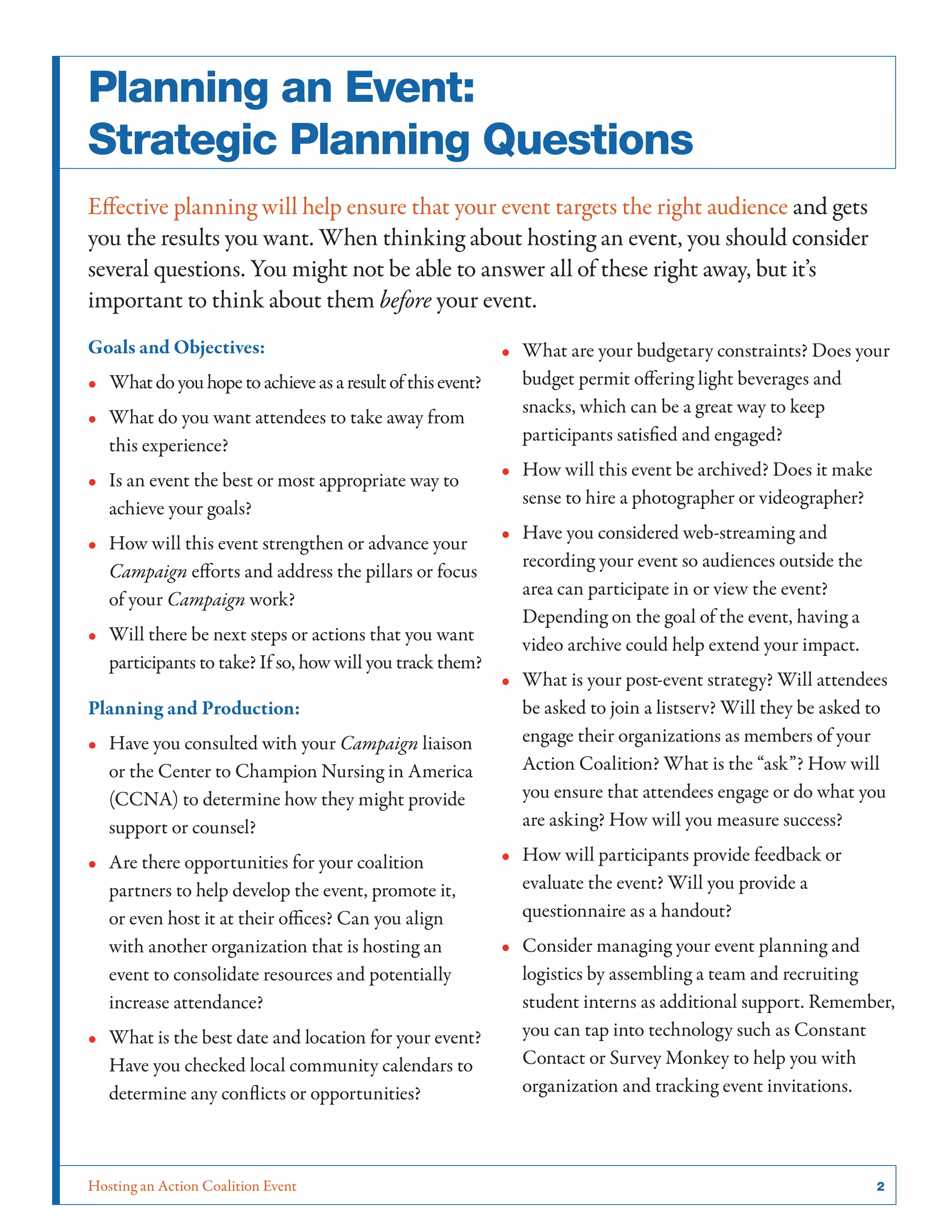 Hosting an Action Coalition Event	 2
Planning an Event:
Strategic Planning Questions
Effective planning will help ensure that your event targets the right audience and gets
you the results you want. When thinking about hosting an event, you should consider
several questions. You might not be able to answer all of these right away, but it’s
important to think about them before your event.
Goals and Objectives:
•• Whatdoyouhopetoachieveasaresultofthisevent?
•• What do you want attendees to take away from
this experience?
•• Is an event the best or most appropriate way to
achieve your goals?
•• How will this event strengthen or advance your
Campaign efforts and address the pillars or focus
of your Campaign work?
•• Will there be next steps or actions that you want
participants to take? If so, how will you track them?
Planning and Production:
•• Have you consulted with your Campaign liaison
or the Center to Champion Nursing in America
(CCNA) to determine how they might provide
support or counsel?
•• Are there opportunities for your coalition
partners to help develop the event, promote it,
or even host it at their offices? Can you align
with another organization that is hosting an
event to consolidate resources and potentially
increase attendance?
•• What is the best date and location for your event?
Have you checked local community calendars to
determine any conflicts or opportunities?
•• What are your budgetary constraints? Does your
budget permit offering light beverages and
snacks, which can be a great way to keep
participants satisfied and engaged?
•• How will this event be archived? Does it make
sense to hire a photographer or videographer?
•• Have you considered web-streaming and
recording your event so audiences outside the
area can participate in or view the event?
Depending on the goal of the event, having a
video archive could help extend your impact.
•• What is your post-event strategy? Will attendees
be asked to join a listserv? Will they be asked to
engage their organizations as members of your
Action Coalition? What is the “ask”? How will
you ensure that attendees engage or do what you
are asking? How will you measure success?
•• How will participants provide feedback or
evaluate the event? Will you provide a
questionnaire as a handout?
•• Consider managing your event planning and
logistics by assembling a team and recruiting
student interns as additional support. Remember,
you can tap into technology such as Constant
Contact or Survey Monkey to help you with
organization and tracking event invitations.
 