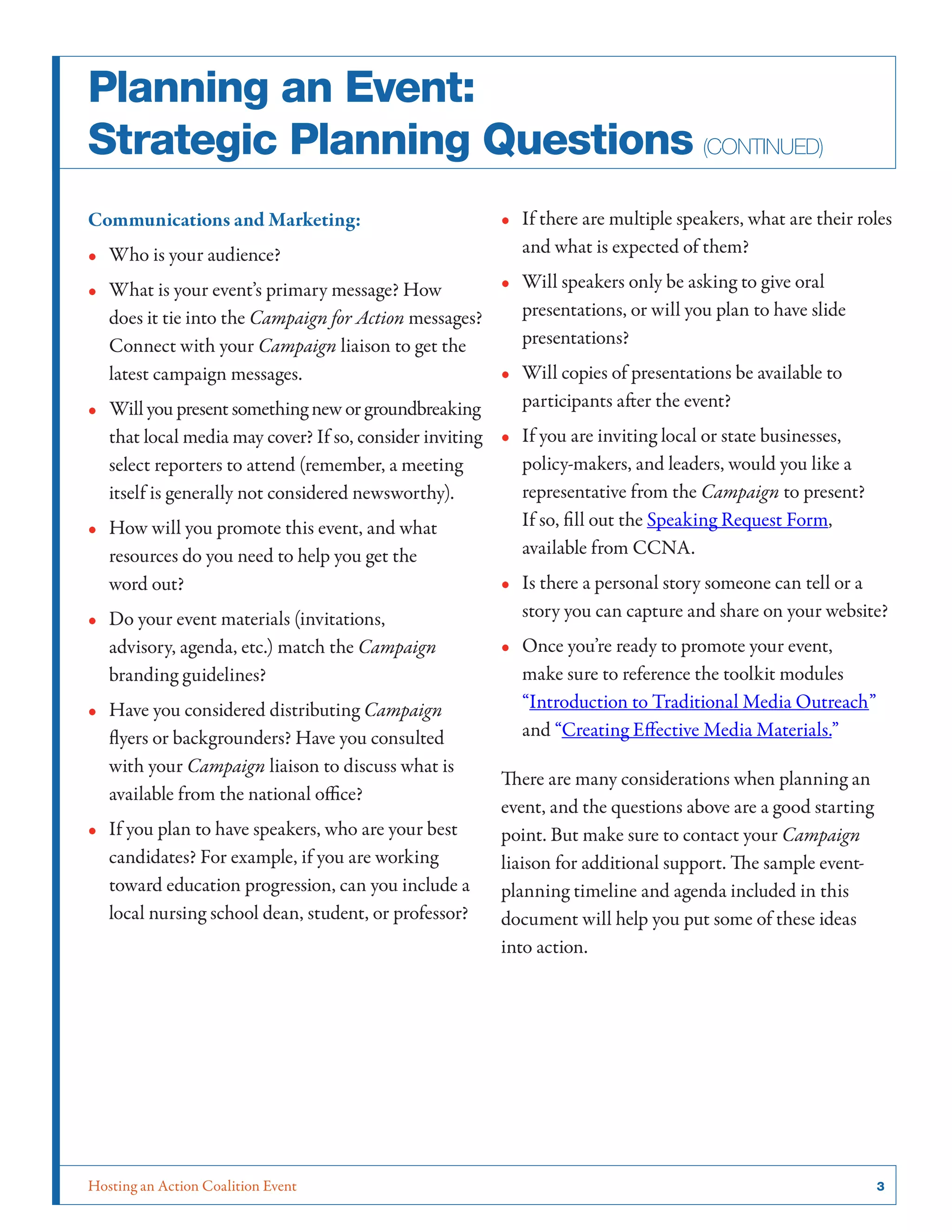 Hosting an Action Coalition Event	 3
Planning an Event:
Strategic Planning Questions (continued)
Communications and Marketing:
•• Who is your audience?
•• What is your event’s primary message? How
does it tie into the Campaign for Action messages?
Connect with your Campaign liaison to get the
latest campaign messages.
•• Will you present something new or groundbreaking
that local media may cover? If so, consider inviting
select reporters to attend (remember, a meeting
itself is generally not considered newsworthy).
•• How will you promote this event, and what
resources do you need to help you get the
word out?
•• Do your event materials (invitations,
advisory, agenda, etc.) match the Campaign
branding guidelines?
•• Have you considered distributing Campaign
flyers or backgrounders? Have you consulted
with your Campaign liaison to discuss what is
available from the national office?
•• If you plan to have speakers, who are your best
candidates? For example, if you are working
toward education progression, can you include a
local nursing school dean, student, or professor?
•• If there are multiple speakers, what are their roles
and what is expected of them?
•• Will speakers only be asking to give oral
presentations, or will you plan to have slide
presentations?
•• Will copies of presentations be available to
participants after the event?
•• If you are inviting local or state businesses,
policy-makers, and leaders, would you like a
representative from the Campaign to present?
If so, fill out the Speaking Request Form,
available from CCNA.
•• Is there a personal story someone can tell or a
story you can capture and share on your website?
•• Once you’re ready to promote your event,
make sure to reference the toolkit modules
“Introduction to Traditional Media Outreach”
and “Creating Effective Media Materials.”
There are many considerations when planning an
event, and the questions above are a good starting
point. But make sure to contact your Campaign
liaison for additional support. The sample event-
planning timeline and agenda included in this
document will help you put some of these ideas
into action.
 