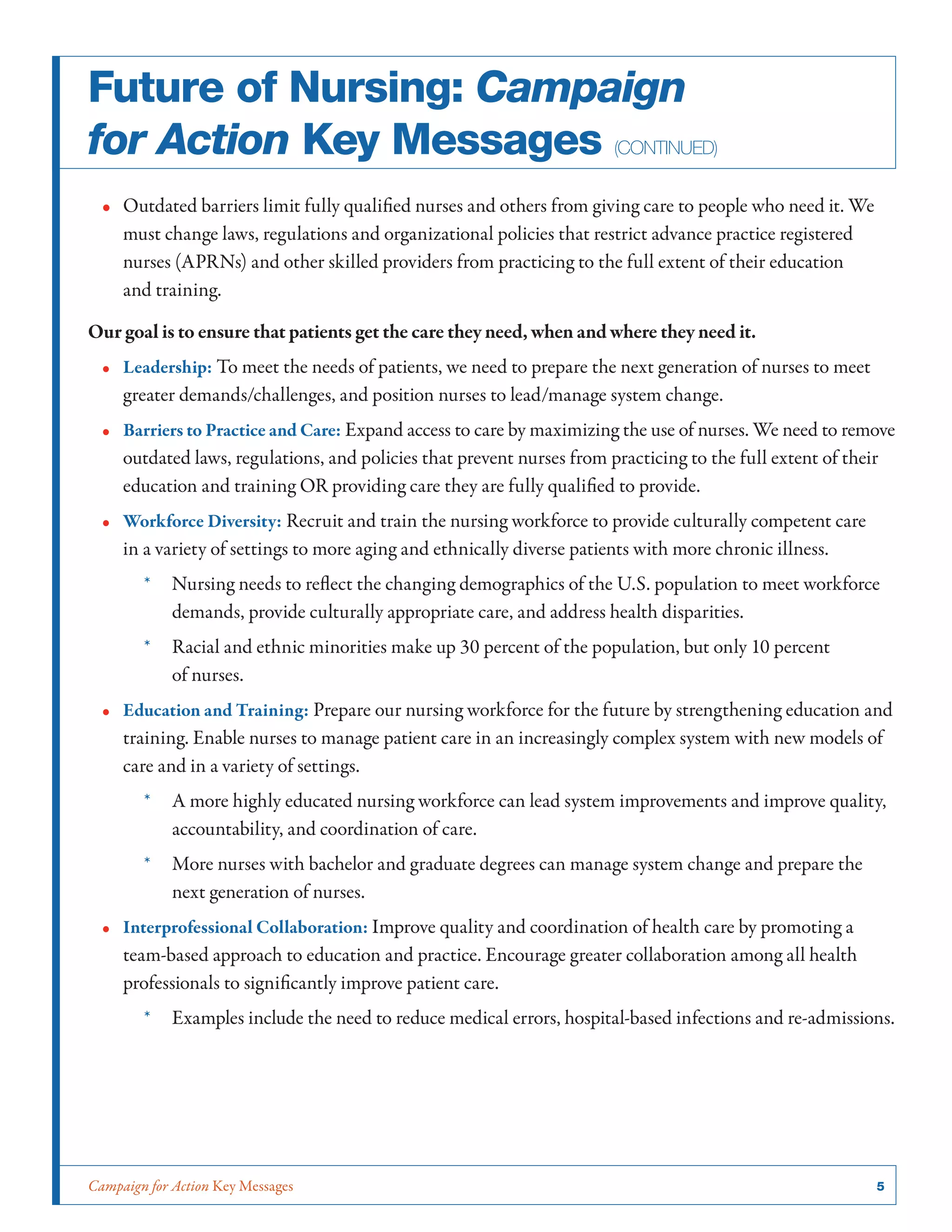 Campaign for Action Key Messages	 5
•• Outdated barriers limit fully qualified nurses and others from giving care to people who need it. We
must change laws, regulations and organizational policies that restrict advance practice registered
nurses (APRNs) and other skilled providers from practicing to the full extent of their education
and training.
Our goal is to ensure that patients get the care they need, when and where they need it.
•• Leadership: To meet the needs of patients, we need to prepare the next generation of nurses to meet
greater demands/challenges, and position nurses to lead/manage system change.
•• Barriers to Practice and Care: Expand access to care by maximizing the use of nurses. We need to remove
outdated laws, regulations, and policies that prevent nurses from practicing to the full extent of their
education and training OR providing care they are fully qualified to provide.
•• Workforce Diversity: Recruit and train the nursing workforce to provide culturally competent care
in a variety of settings to more aging and ethnically diverse patients with more chronic illness.
*	 Nursing needs to reflect the changing demographics of the U.S. population to meet workforce
demands, provide culturally appropriate care, and address health disparities.
*	 Racial and ethnic minorities make up 30 percent of the population, but only 10 percent
of nurses.
•• Education and Training: Prepare our nursing workforce for the future by strengthening education and
training. Enable nurses to manage patient care in an increasingly complex system with new models of
care and in a variety of settings.
*	 A more highly educated nursing workforce can lead system improvements and improve quality,
accountability, and coordination of care.
*	 More nurses with bachelor and graduate degrees can manage system change and prepare the
next generation of nurses.
•• Interprofessional Collaboration: Improve quality and coordination of health care by promoting a
team-based approach to education and practice. Encourage greater collaboration among all health
professionals to significantly improve patient care.
*	 Examples include the need to reduce medical errors, hospital-based infections and re-admissions.
Future of Nursing: Campaign
for Action Key Messages (continued)
 