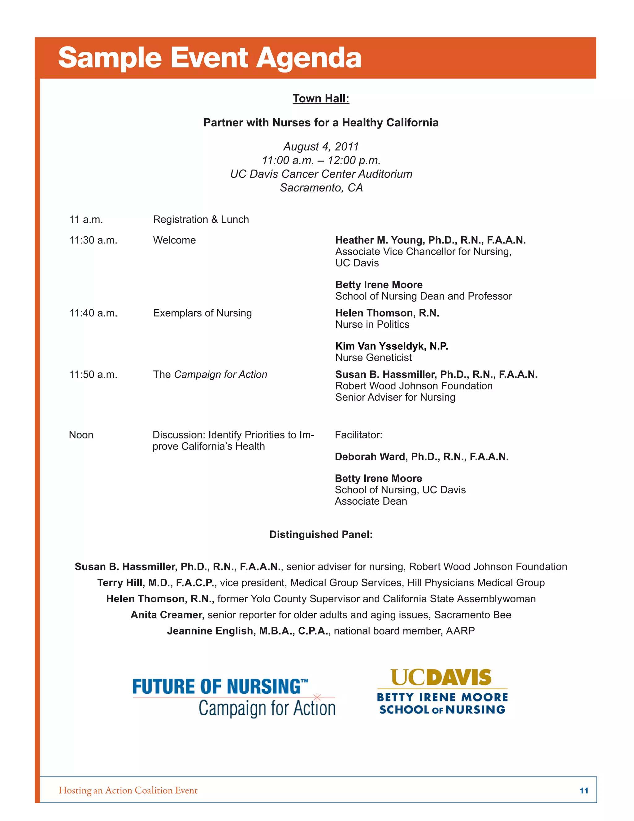 Hosting an Action Coalition Event	 11
Sample Event Agenda
Town Hall:
Partner with Nurses for a Healthy California
August 4, 2011
11:00 a.m. – 12:00 p.m.
UC Davis Cancer Center Auditorium
Sacramento, CA
11 a.m. Registration & Lunch
11:30 a.m. Welcome Heather M. Young, Ph.D., R.N., F.A.A.N.
Associate Vice Chancellor for Nursing,
UC Davis
Betty Irene Moore
School of Nursing Dean and Professor
11:40 a.m. Exemplars of Nursing Helen Thomson, R.N.
Nurse in Politics
Kim Van Ysseldyk, N.P.
Nurse Geneticist
11:50 a.m. The Campaign for Action Susan B. Hassmiller, Ph.D., R.N., F.A.A.N.
Robert Wood Johnson Foundation
Senior Adviser for Nursing
Noon Discussion: Identify Priorities to Im-
prove California’s Health
Facilitator:
Deborah Ward, Ph.D., R.N., F.A.A.N.
Betty Irene Moore
School of Nursing, UC Davis
Associate Dean
Distinguished Panel:
Susan B. Hassmiller, Ph.D., R.N., F.A.A.N., senior adviser for nursing, Robert Wood Johnson Foundation
Terry Hill, M.D., F.A.C.P., vice president, Medical Group Services, Hill Physicians Medical Group
Helen Thomson, R.N., former Yolo County Supervisor and California State Assemblywoman
Anita Creamer, senior reporter for older adults and aging issues, Sacramento Bee
Jeannine English, M.B.A., C.P.A., national board member, AARP
 