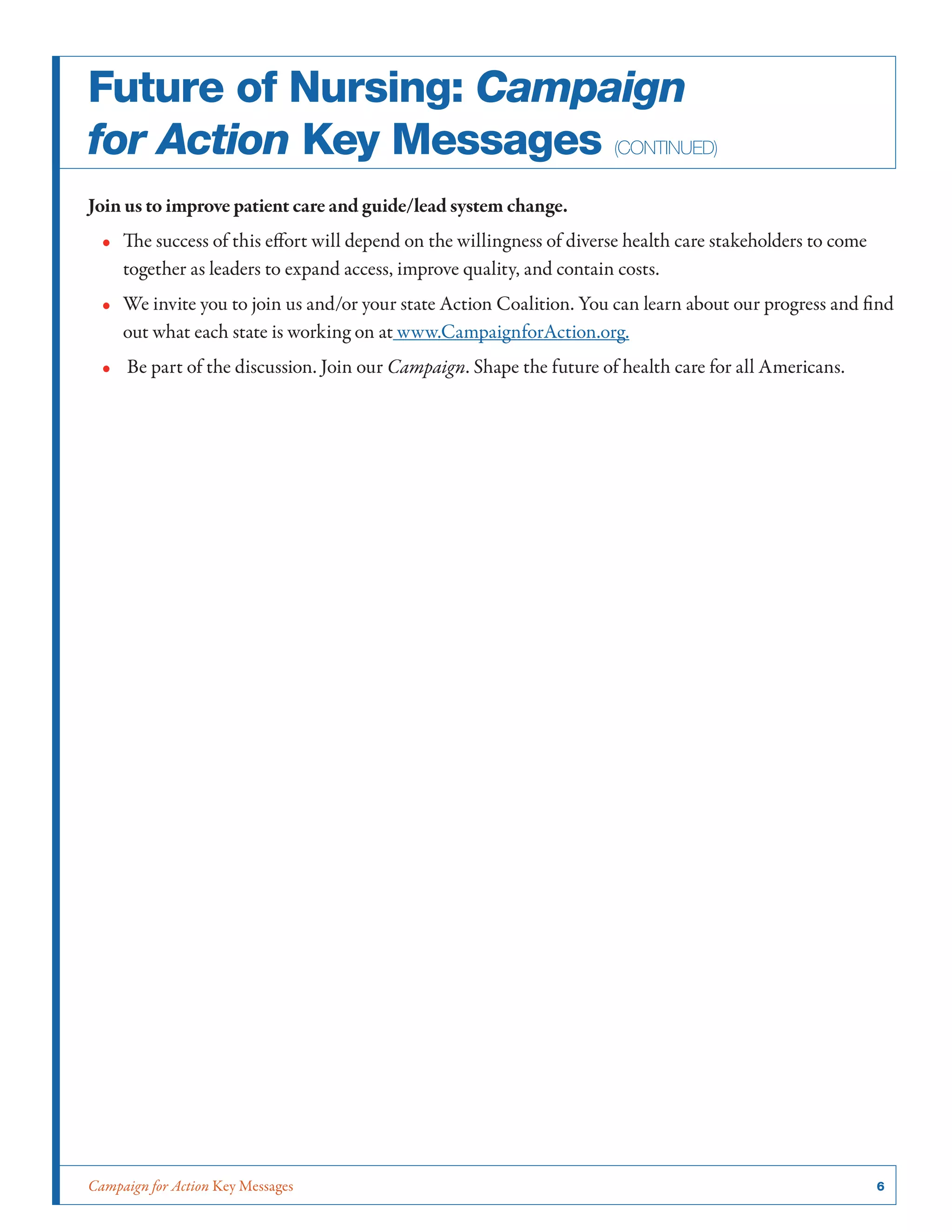 Campaign for Action Key Messages	 6
Future of Nursing: Campaign
for Action Key Messages (continued)
Join us to improve patient care and guide/lead system change.
•• The success of this effort will depend on the willingness of diverse health care stakeholders to come
together as leaders to expand access, improve quality, and contain costs.
•• We invite you to join us and/or your state Action Coalition. You can learn about our progress and find
out what each state is working on at www.CampaignforAction.org.
•• Be part of the discussion. Join our Campaign. Shape the future of health care for all Americans.
 