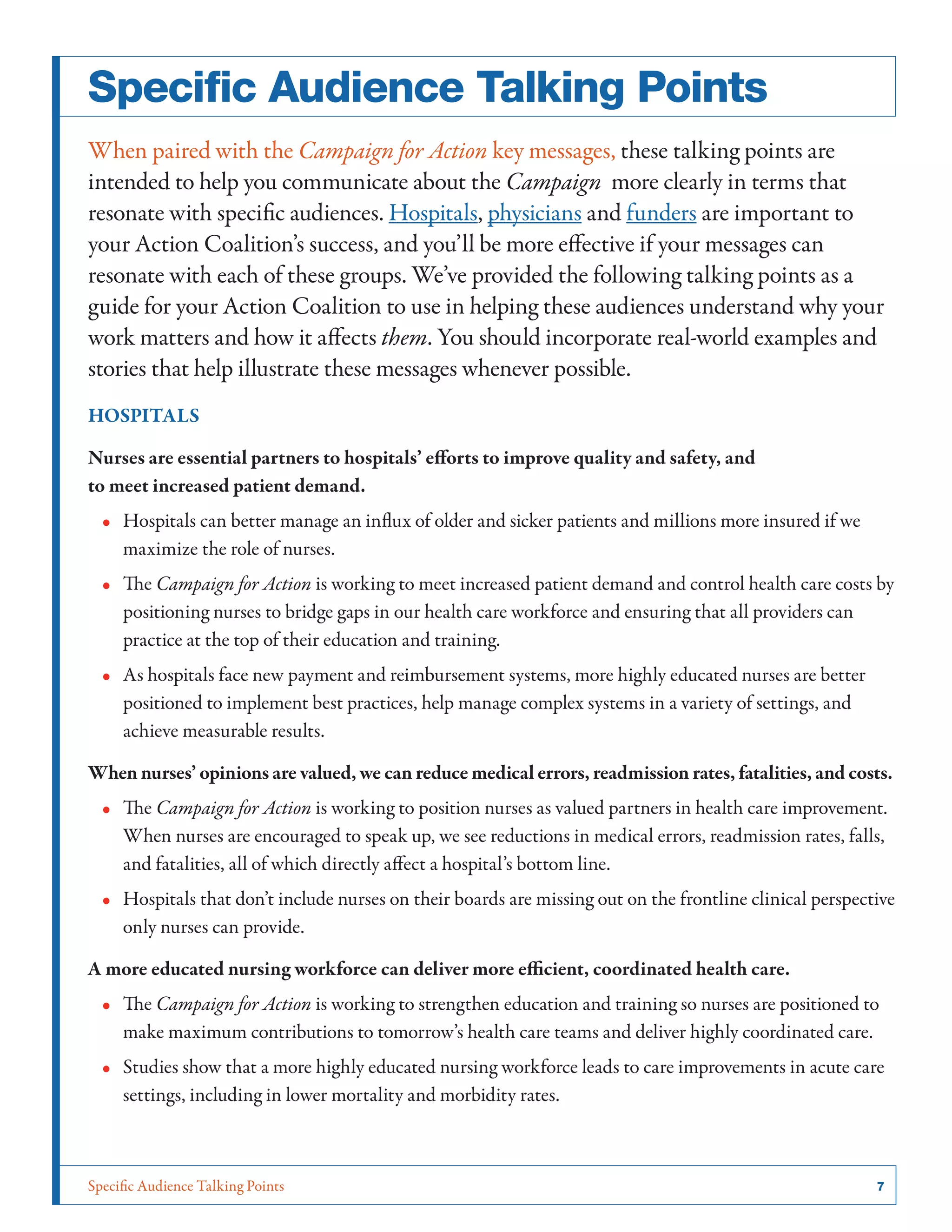 Specific Audience Talking Points	 7
Specific Audience Talking Points
When paired with the Campaign for Action key messages, these talking points are
intended to help you communicate about the Campaign  more clearly in terms that
resonate with specific audiences. Hospitals, physicians and funders are important to
your Action Coalition’s success, and you’ll be more effective if your messages can
resonate with each of these groups. We’ve provided the following talking points as a
guide for your Action Coalition to use in helping these audiences understand why your
work matters and how it affects them. You should incorporate real-world examples and
stories that help illustrate these messages whenever possible.
HOSPITALS
Nurses are essential partners to hospitals’ efforts to improve quality and safety, and
to meet increased patient demand.
•• Hospitals can better manage an influx of older and sicker patients and millions more insured if we
maximize the role of nurses.
•• The Campaign for Action is working to meet increased patient demand and control health care costs by
positioning nurses to bridge gaps in our health care workforce and ensuring that all providers can
practice at the top of their education and training.
•• As hospitals face new payment and reimbursement systems, more highly educated nurses are better
positioned to implement best practices, help manage complex systems in a variety of settings, and
achieve measurable results.
When nurses’ opinions are valued, we can reduce medical errors, readmission rates, fatalities, and costs.
•• The Campaign for Action is working to position nurses as valued partners in health care improvement.
When nurses are encouraged to speak up, we see reductions in medical errors, readmission rates, falls,
and fatalities, all of which directly affect a hospital’s bottom line.
•• Hospitals that don’t include nurses on their boards are missing out on the frontline clinical perspective
only nurses can provide.
A more educated nursing workforce can deliver more efficient, coordinated health care.
•• The Campaign for Action is working to strengthen education and training so nurses are positioned to
make maximum contributions to tomorrow’s health care teams and deliver highly coordinated care.
•• Studies show that a more highly educated nursing workforce leads to care improvements in acute care
settings, including in lower mortality and morbidity rates.
 
