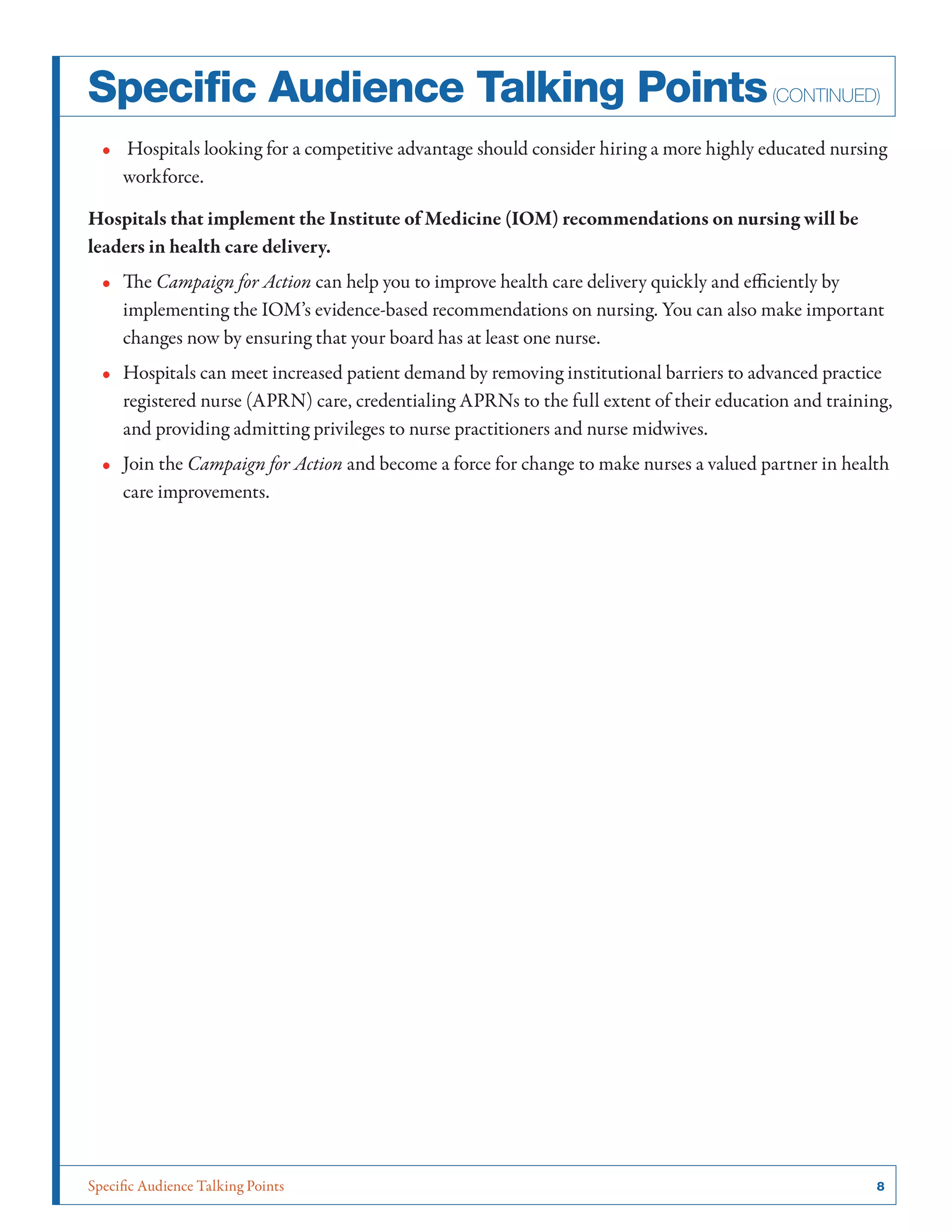 Specific Audience Talking Points	 8
Specific Audience Talking Points(continued)
•• Hospitals looking for a competitive advantage should consider hiring a more highly educated nursing
workforce.
Hospitals that implement the Institute of Medicine (IOM) recommendations on nursing will be
leaders in health care delivery.
•• The Campaign for Action can help you to improve health care delivery quickly and efficiently by
implementing the IOM’s evidence-based recommendations on nursing. You can also make important
changes now by ensuring that your board has at least one nurse.
•• Hospitals can meet increased patient demand by removing institutional barriers to advanced practice
registered nurse (APRN) care, credentialing APRNs to the full extent of their education and training,
and providing admitting privileges to nurse practitioners and nurse midwives.
•• Join the Campaign for Action and become a force for change to make nurses a valued partner in health
care improvements.
 