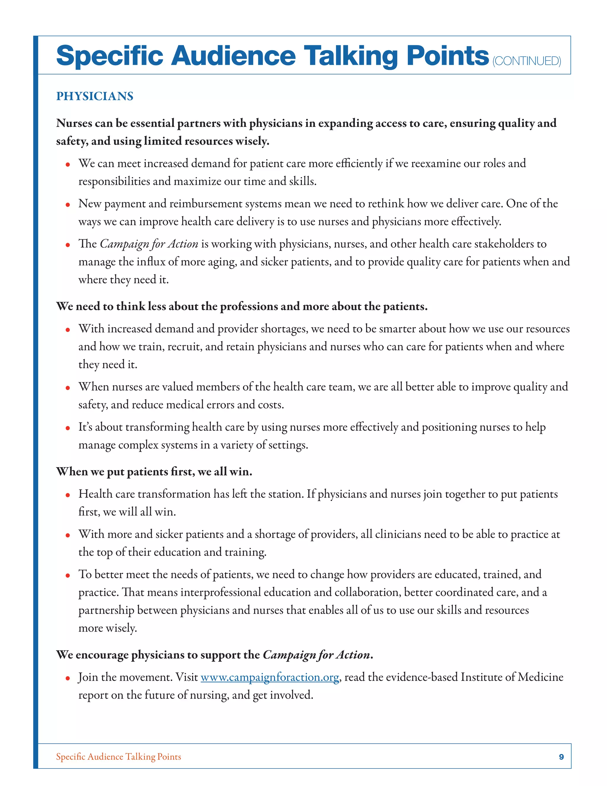 Specific Audience Talking Points	 9
PHYSICIANS
Nurses can be essential partners with physicians in expanding access to care, ensuring quality and
safety, and using limited resources wisely.
•• We can meet increased demand for patient care more efficiently if we reexamine our roles and
responsibilities and maximize our time and skills.
•• New payment and reimbursement systems mean we need to rethink how we deliver care. One of the
ways we can improve health care delivery is to use nurses and physicians more effectively.
•• The Campaign for Action is working with physicians, nurses, and other health care stakeholders to
manage the influx of more aging, and sicker patients, and to provide quality care for patients when and
where they need it.
We need to think less about the professions and more about the patients.
•• With increased demand and provider shortages, we need to be smarter about how we use our resources
and how we train, recruit, and retain physicians and nurses who can care for patients when and where
they need it.
•• When nurses are valued members of the health care team, we are all better able to improve quality and
safety, and reduce medical errors and costs.
•• It’s about transforming health care by using nurses more effectively and positioning nurses to help
manage complex systems in a variety of settings.
When we put patients first, we all win.
•• Health care transformation has left the station. If physicians and nurses join together to put patients
first, we will all win.
•• With more and sicker patients and a shortage of providers, all clinicians need to be able to practice at
the top of their education and training.
•• To better meet the needs of patients, we need to change how providers are educated, trained, and
practice. That means interprofessional education and collaboration, better coordinated care, and a
partnership between physicians and nurses that enables all of us to use our skills and resources
more wisely.
We encourage physicians to support the Campaign for Action.
•• Join the movement. Visit www.campaignforaction.org, read the evidence-based Institute of Medicine
report on the future of nursing, and get involved.
Specific Audience Talking Points(continued)
 