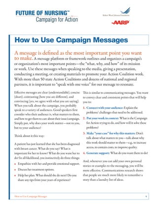 How to Use Campaign Messages	 1
How to Use Campaign Messages
A message is defined as the most important point you want
to make.A message platform or framework outlines and organizes a campaign’s
or organization’s most important points—the “what, why, and how” of its mission
or work. Use these messages when speaking to the media, giving a presentation,
conducting a meeting, or creating materials to promote your Action Coalition work.
With more than 50 state Action Coalitions and dozens of national and regional
partners, it is important to “speak with one voice” for our message to resonate.
Effective messages are clear (understandable), concise
(short), contrasting (how you are different), and
convincing (yes, we agree with what you are saying).
When you talk about the campaign, you probably
speak to a variety of audiences. Good speakers first
consider who their audience is, what matters to them,
andhowtogetthemtocareabouttheirissue/campaign.
Simply put, why does your work matter—not to you,
but to your audience?
Think about it this way:
A patient has just learned that she has been diagnosed
with breast cancer. What do you say? What is
important for her to know? What do you want her to
do? In all likelihood, you instinctively do three things:
•• Empathize with her and provide emotional support.
•• Discuss her treatment options.
•• Help her plan. What should she do next? Do you
share any tips from your years of experience?
This is similar to communicating messages. You want
to convey clear and consistent points that will help
you to:
1.	Connectwithyouraudience:Explain the
problems/ challenges that need to be addressed.
2.	Putyourworkincontext: What is the Campaign
for Action trying to do, and how will it solve these
problems?
3.	Make“yourcase”forwhythismatters: Don’t
talk about what matters to you—talk about why
this work should matter to them—e.g., to increase
access, to contain costs, to improve quality.
4.	Generatesupport:What do you want them to do?
And, whenever you can add your own personal
stories or examples to the messaging, you will be
more effective. Communications research shows
that people are much more likely to remember a
story than a laundry list of ideas.
 