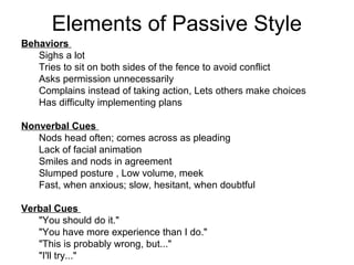 Elements of Passive Style 
Behaviors 
Sighs a lot 
Tries to sit on both sides of the fence to avoid conflict 
Asks permission unnecessarily 
Complains instead of taking action, Lets others make choices 
Has difficulty implementing plans 
Nonverbal Cues 
Nods head often; comes across as pleading 
Lack of facial animation 
Smiles and nods in agreement 
Slumped posture , Low volume, meek 
Fast, when anxious; slow, hesitant, when doubtful 
Verbal Cues 
"You should do it." 
"You have more experience than I do." 
"This is probably wrong, but..." 
"I'll try..." 
 