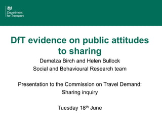 DfT evidence on public attitudes
to sharing
Demelza Birch and Helen Bullock
Social and Behavioural Research team
Presentation to the Commission on Travel Demand:
Sharing inquiry
Tuesday 18th June
 