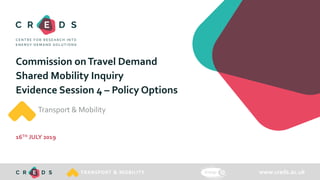 www.creds.ac.ukTRANSPORT & MOBILITY
Commission onTravel Demand
Shared Mobility Inquiry
Evidence Session 4 – Policy Options
Transport & Mobility
16TH JULY 2019
 