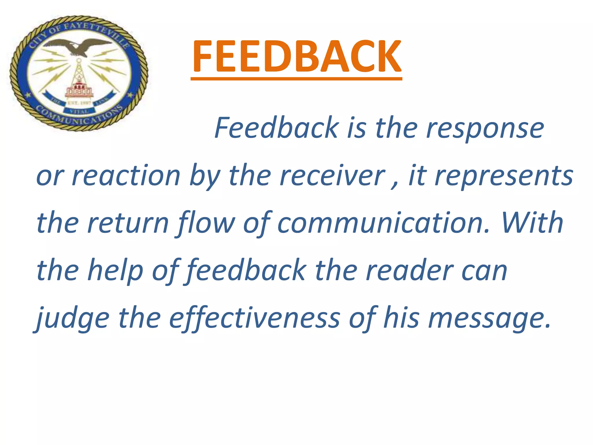 FEEDBACK
Feedback is the response
or reaction by the receiver , it represents
the return flow of communication. With
the help of feedback the reader can
judge the effectiveness of his message.