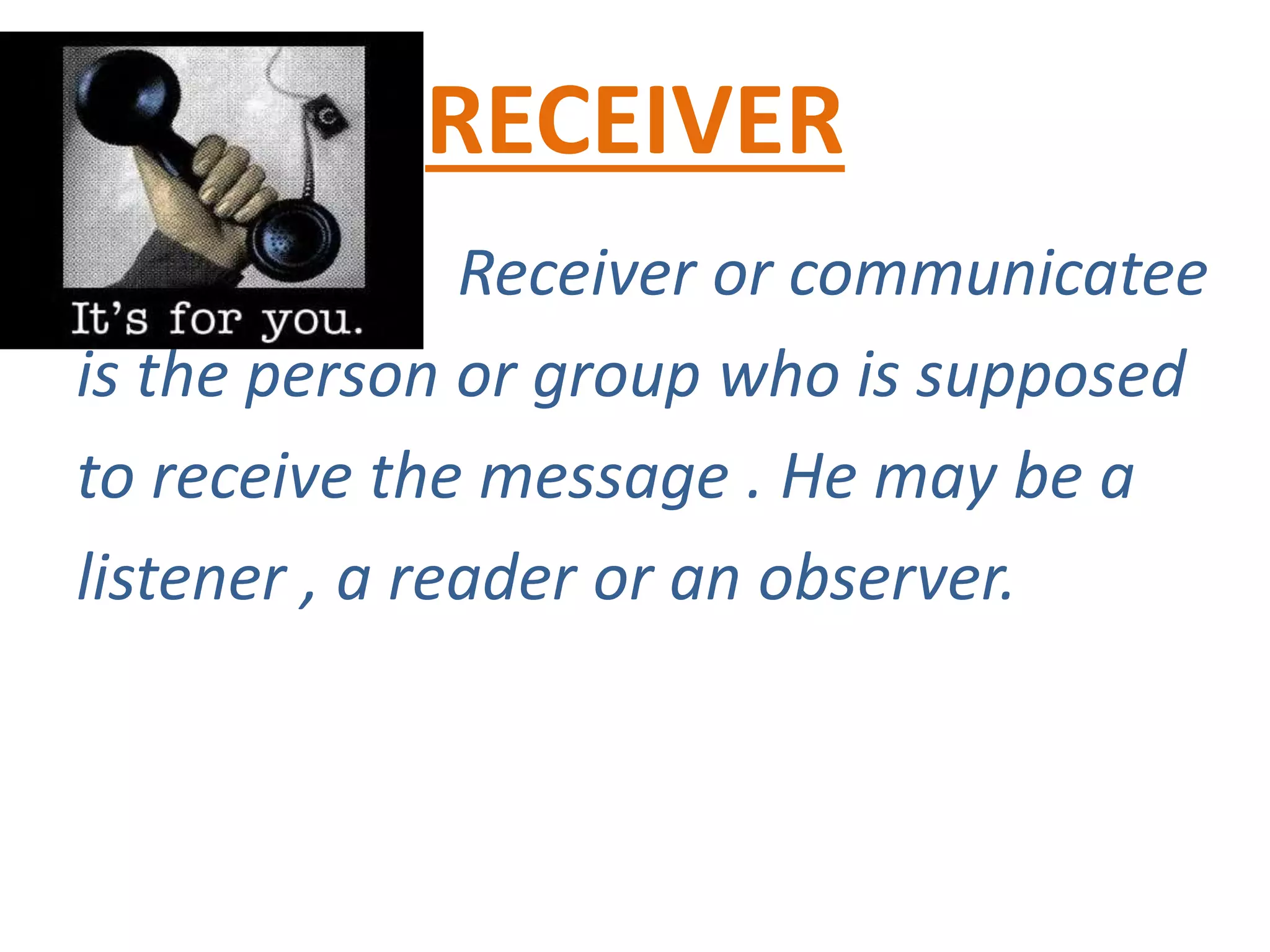 RECEIVER
Receiver or communicatee
is the person or group who is supposed
to receive the message . He may be a
listener , a reader or an observer.