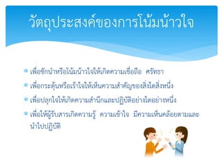  เพื่อชักนาหรือโน้มน้าวใจให้เกิดความเชื่อถือ ศรัทธา
 เพื่อกระตุ้นหรือเร้าใจให้เห็นความสาคัญของสิ่งใดสิ่งหนึ่ง
 เพื่อปลุกใจให้เกิดความสานึกและปฏิบัติอย่างใดอย่างหนึ่ง
 เพื่อให้ผู้รับสารเกิดความรู้ ความเข้าใจ มีความเห็นคล้อยตามและ
นาไปปฏิบัติ
วัตถุประสงค์ของการโน้มน้าวใจ
 