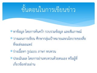 หาข้อมูล โดยการค้นคว้า รวบรวมข้อมูล และสัมภาษณ์
วางแผนการเขียน ศึกษากลุ่มเป้าหมายและนโยบายของสื่อ
ที่จะส่งเผยแพร่
ร่างเนื้อหา รูปแบบ ภาษา ทบทวน
ประเมินผล โดยการอ่านทบทวนด้วยตนเอง หรือผู้ที่
เกี่ยวข้องช่วยอ่าน
ขั้นตอนในการเขียนข่าว
 
