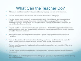 What Can the Teacher Do?
 All teachers must be aware of how they are addressing language problems in the classroom.
 Teachers primary role of the classroom is to facilitate the social use of language
 Teachers need to listen attentively and empathetically when children speak, providing appropriate
models of speech and language for children to imitate, and encouraging children to use their
communication skills appropriately, the classroom teacher can help improve speech, language, and
prevent disorders from developing.
 Teachers need to be conscious of how they ask questions to a child with this type of disorder because
teachers might not know how to modify their questions to teach concepts effectively, so their questions
just add to the child's confusion.
 A teacher that notes possible problems should ask a speech- language pathologist to conduct an
evaluation.
 Teachers shouldn’t merely instruct students about language but also teach them how to use it. The
teacher must help students learn how to use language in the context of a classroom.
 Teachers use of language is a key factor in helping student's learn effectively, especially if they have
language disorders.
 Teachers can use Milieu teaching which is a strategy to teach functional language skills in the natural
environment.
 Place emphasis on facilitating the social uses of language, question asking, and teaching literacy: reading
and writing language.
 