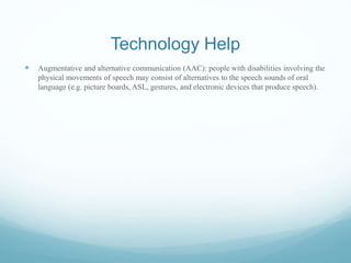 Technology Help
 Augmentative and alternative communication (AAC): people with disabilities involving the
physical movements of speech may consist of alternatives to the speech sounds of oral
language (e.g. picture boards, ASL, gestures, and electronic devices that produce speech).
 