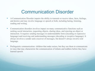 Communication Disorder
 A Communication Disorder impairs the ability to transmit or receive ideas, facts, feelings,
and desires and may involve language or speech or both, including haring, listening,
reading and writing.
 Communication disorders involves impact on many communicative functions such as
seeking social interaction, requesting objects, sharing ideas, and rejecting an object or
interaction. It requires sending messages in understandable form (encoding or expressive
language) and receiving and understanding messages (decoding or receptive language). It
always involves a sender and a receiver of messages, but doesn't’t always involve oral
language.
 Prelinguistic communication: children that make noises, but they use them to communicate
in ways that may characterize the communication of infants and toddlers before they have
learned speech.
 