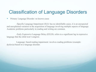 Classification of Language Disorders
 Primary Language Disorder: no known cause
-Specific Language Impairment (SLI): has no identifiable cause, it is an unexpected
and unexplained variation in the acquisition of language involving multiple aspects of language.
Academic problems particularly in reading and writing are common.
-Early Expressive Language Delay (EELD): refers to a significant lag in expressive
language that the child won’t outgrow.
Language- based reading impairment: involves reading problems (example:
dyslexia) based on a language disorder.
 