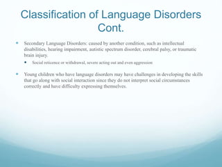 Classification of Language Disorders
Cont.
 Secondary Language Disorders: caused by another condition, such as intellectual
disabilities, hearing impairment, autistic spectrum disorder, cerebral palsy, or traumatic
brain injury.
 Social reticence or withdrawal, severe acting out and even aggression
 Young children who have language disorders may have challenges in developing the skills
that go along with social interaction since they do not interpret social circumstances
correctly and have difficulty expressing themselves.
 